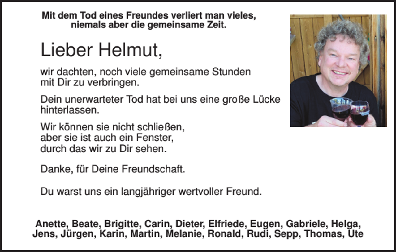 <p>Mit dem Tod eines Freundes verliert man vieles,<br />niemals aber die gemeinsame Zeit.</p><p>Lieber Helmut,<br />wir dachten, noch viele gemeinsame Stunden<br />mit Dir zu verbringen.<br />Dein unerwarteter Tod hat bei uns eine große Lücke<br />hinterlassen.<br />Wir können sie nicht schließen,<br />aber sie ist auch ein Fenster,<br />durch das wir zu Dir sehen.<br />Danke, für Deine Freundschaft.<br />Du warst uns ein langjähriger wertvoller Freund.<br />Anette, Beate, Brigitte, Carin, Dieter, Elfriede, Eugen, Gabriele, Helga,<br />Jens, Jürgen, Karin, Martin, Melanie, Ronald, Rudi, Sepp, Thomas, Ute</p>