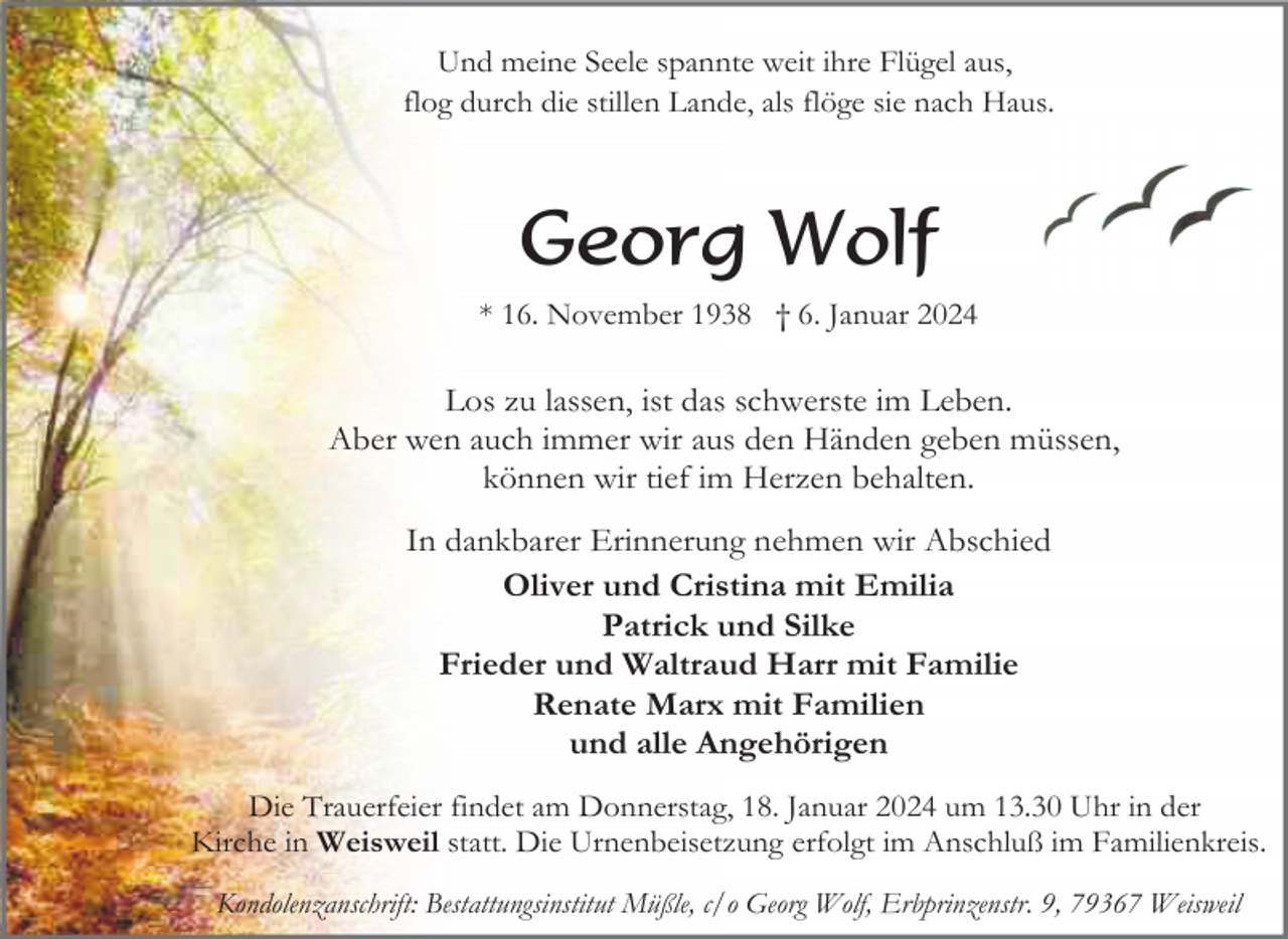 <p>Und meine Seele spannte weit ihre Flügel aus,<br />flog durch die stillen Lande, als flöge sie nach Haus.</p><p>Georg Wolf<br />* 16. November 1938 † 6. Januar 2024</p><p>Los zu lassen, ist das schwerste im Leben.<br />Aber wen auch immer wir aus den Händen geben müssen,<br />können wir tief im Herzen behalten.<br />In dankbarer Erinnerung nehmen wir Abschied<br />Oliver und Cristina mit Emilia<br />Patrick und Silke<br />Frieder und Waltraud Harr mit Familie<br />Renate Marx mit Familien<br />und alle Angehörigen<br />Die Trauerfeier findet am Donnerstag, 18. Januar 2024 um 13.30 Uhr in der<br />Kirche in Weisweil statt. Die Urnenbeisetzung erfolgt im Anschluß im Familienkreis.<br />Kondolenzanschrift: Bestattungsinstitut Müßle, c/o Georg Wolf, Erbprinzenstr. 9, 79367 Weisweil</p>
