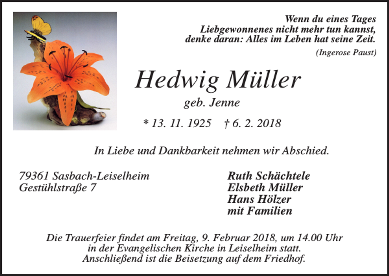 <p>Wenn du eines Tages<br />Liebgewonnenes nicht mehr tun kannst,<br />denke daran: Alles im Leben hat seine Zeit.<br />(Ingerose Paust)</p><p>Hedwig Müller<br />geb. Jenne<br />* 13. 11. 1925</p><p>† 6. 2. 2018</p><p>In Liebe und Dankbarkeit nehmen wir Abschied.<br />79361 Sasbach-Leiselheim<br />Gestühlstraße 7</p><p>Ruth Schächtele<br />Elsbeth Müller<br />Hans Hölzer<br />mit Familien</p><p>Die Trauerfeier findet am Freitag, 9. Februar 2018, um 14.00 Uhr<br />in der Evangelischen Kirche in Leiselheim statt.<br />Anschließend ist die Beisetzung auf dem Friedhof.</p>