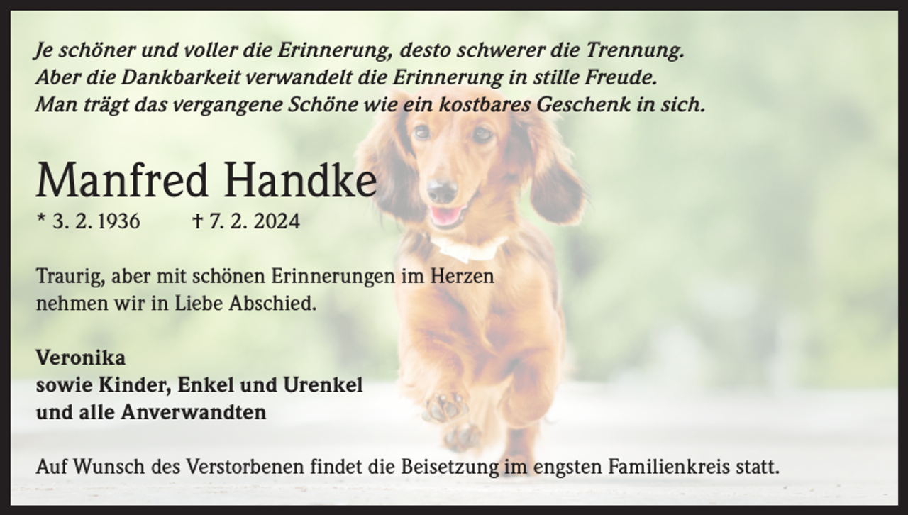 <p>Je schöner und voller die Erinnerung, desto schwerer die Trennung.<br />Aber die Dankbarkeit verwandelt die Erinnerung in stille Freude.<br />Man trägt das vergangene Schöne wie ein kostbares Geschenk in sich.</p><p>Manfred Handke<br />* 3. 2. 1936</p><p>† 7. 2. 2024</p><p>Traurig, aber mit schönen Erinnerungen im Herzen<br />nehmen wir in Liebe Abschied.<br />Veronika<br />sowie Kinder, Enkel und Urenkel<br />und alle Anverwandten<br />Auf Wunsch des Verstorbenen findet die Beisetzung im engsten Familienkreis statt.</p>