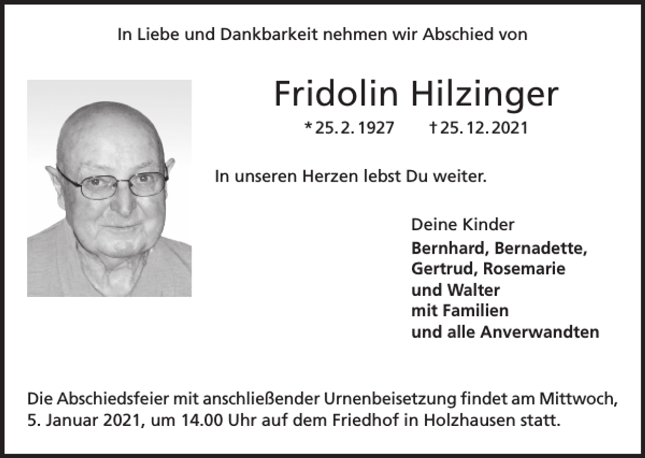 <p>In Liebe und Dankbarkeit nehmen wir Abschied von</p><p>Fridolin Hilzinger<br />* 25. 2. 1927 † 25. 12. 2021<br />In unseren Herzen lebst Du weiter.<br />Deine Kinder<br />Bernhard, Bernadette,<br />Gertrud, Rosemarie<br />und Walter<br />mit Familien<br />und alle Anverwandten</p><p>Die Abschiedsfeier mit anschließender Urnenbeisetzung findet am Mittwoch,<br />5. Januar 2021, um 14.00 Uhr auf dem Friedhof in Holzhausen statt.</p>