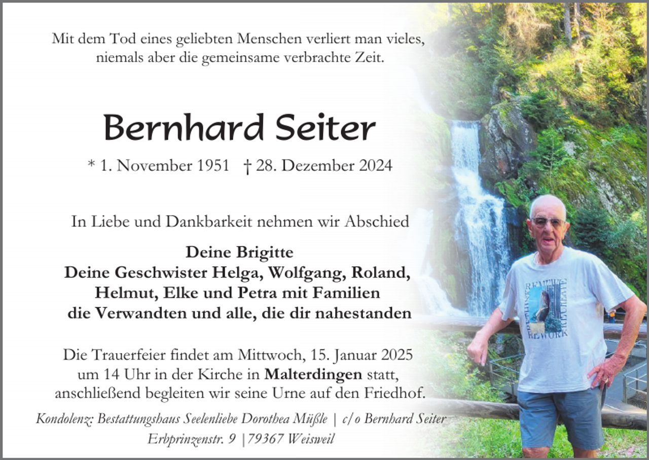 <p>Mit dem Tod eines geliebten Menschen verliert man vieles,<br />niemals aber die gemeinsame verbrachte Zeit.</p><p>Bernhard Seiter<br />* 1. November 1951 † 28. Dezember 2024<br />In Liebe und Dankbarkeit nehmen wir Abschied<br />Deine Brigitte<br />Deine Geschwister Helga, Wolfgang, Roland,<br />Helmut, Elke und Petra mit Familien<br />die Verwandten und alle, die dir nahestanden<br />Die Trauerfeier findet am Mittwoch, 15. Januar 2025<br />um 14 Uhr in der Kirche in Malterdingen statt,<br />anschließend begleiten wir seine Urne auf den Friedhof.<br />Kondolenz: Bestattungshaus Seelenliebe Dorothea Müßle | c/o Bernhard Seiter<br />Erbprinzenstr. 9 |79367 Weisweil</p>