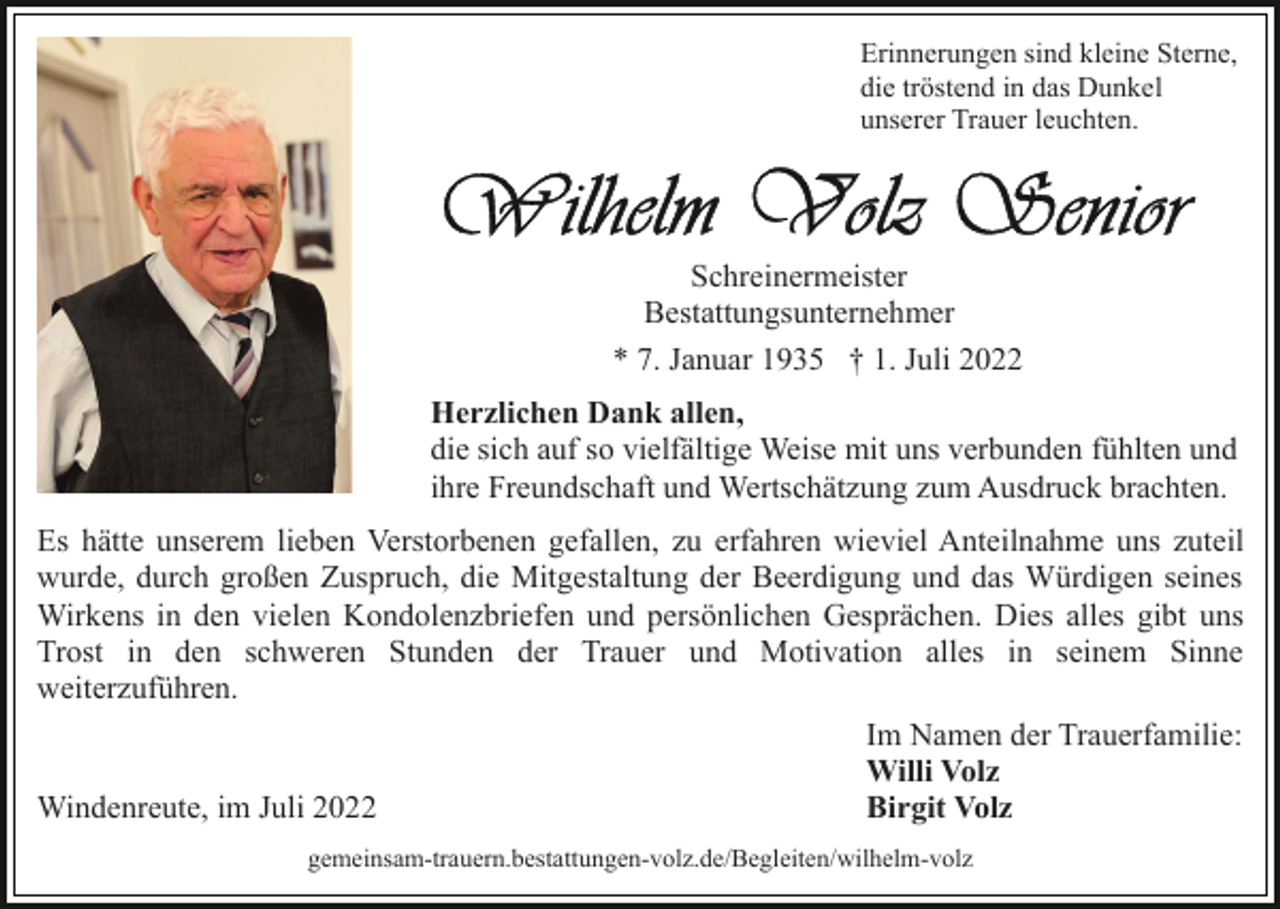<p>Erinnerungen sind kleine Sterne,<br />die tröstend in das Dunkel<br />unserer Trauer leuchten.</p><p>Schreinermeister<br />Bestattungsunternehmer<br />* 7. Januar 1935 † 1. Juli 2022<br />Herzlichen Dank allen,<br />die sich auf so vielfältige Weise mit uns verbunden fühlten und<br />ihre Freundschaft und Wertschätzung zum Ausdruck brachten.<br />Es hätte unserem lieben Verstorbenen gefallen, zu erfahren wieviel Anteilnahme uns zuteil<br />wurde, durch großen Zuspruch, die Mitgestaltung der Beerdigung und das Würdigen seines<br />Wirkens in den vielen Kondolenzbriefen und persönlichen Gesprächen. Dies alles gibt uns<br />Trost in den schweren Stunden der Trauer und Motivation alles in seinem Sinne<br />weiterzuführen.<br />Im Namen der Trauerfamilie:<br />Willi Volz<br />Windenreute, im Juli 2022<br />Birgit Volz<br />gemeinsam-trauern.bestattungen-volz.de/Begleiten/wilhelm-​vo​lz</p>