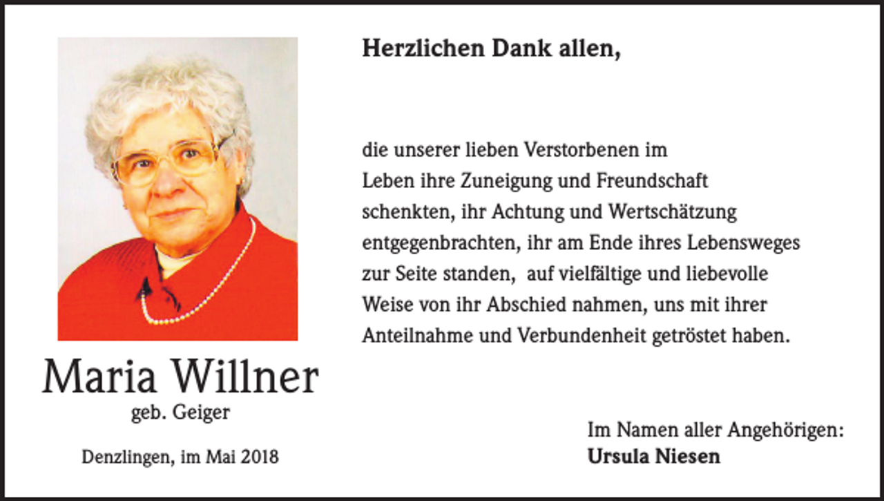 <p>Herzlichen Dank allen,</p><p>Maria Willner<br />geb. Geiger</p><p>Denzlingen, im Mai 2018</p><p>die unserer lieben Verstorbenen im<br />Leben ihre Zuneigung und Freundschaft<br />schenkten, ihr Achtung und Wertschätzung<br />entgegenbrachten, ihr am Ende ihres Lebensweges<br />zur Seite standen, auf vielfältige und liebevolle<br />Weise von ihr Abschied nahmen, uns mit ihrer<br />Anteilnahme und Verbundenheit getröstet haben.</p><p>Im Namen aller Angehörigen:<br />Ursula Niesen</p>