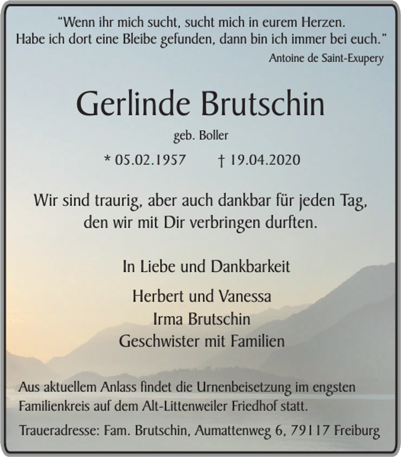 <p>“Wenn ihr mich sucht, sucht mich in eurem Herzen.<br />Habe ich dort eine Bleibe gefunden, dann bin ich immer bei euch.”<br />Antoine de Saint-Exupery</p><p>Gerlinde Brutschin<br />geb. Boller</p><p>* 05.02.1957</p><p>† 19.04.2020</p><p>Wir sind traurig, aber auch dankbar für jeden Tag,<br />den wir mit Dir verbringen durften.<br />In Liebe und Dankbarkeit<br />Herbert und Vanessa<br />Irma Brutschin<br />Geschwister mit Familien<br />Aus aktuellem Anlass findet die Urnenbeisetzung im engsten<br />Familienkreis auf dem Alt-Littenweiler Friedhof statt.<br />Traueradresse: Fam. Brutschin, Aumattenweg 6, 79117 Freiburg</p>