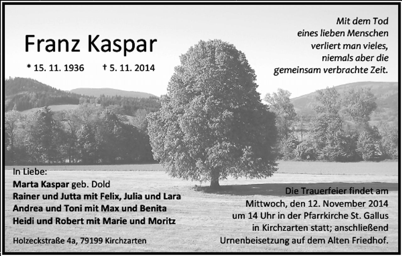 <p>Franz Kaspar<br />* 15. 11. 1936</p><p>† 5. 11. 2014</p><p>In Liebe:<br />Marta Kaspar geb. Dold<br />Rainer und Jutta mit Felix, Julia und Lara<br />Andrea und Toni mit Max und Benita<br />Heidi und Robert mit Marie und Moritz<br />Holzeckstraße 4a, 79199 Kirchzarten</p><p>Mit dem Tod<br />eines lieben Menschen<br />verliert man vieles,<br />niemals aber die<br />gemeinsam verbrachte Zeit.</p><p>Die Trauerfeier findet am<br />Mittwoch, den 12. November 2014<br />um 14 Uhr in der Pfarrkirche St. Gallus<br />in Kirchzarten statt; anschließend<br />Urnenbeisetzung auf dem Alten Friedhof.</p>