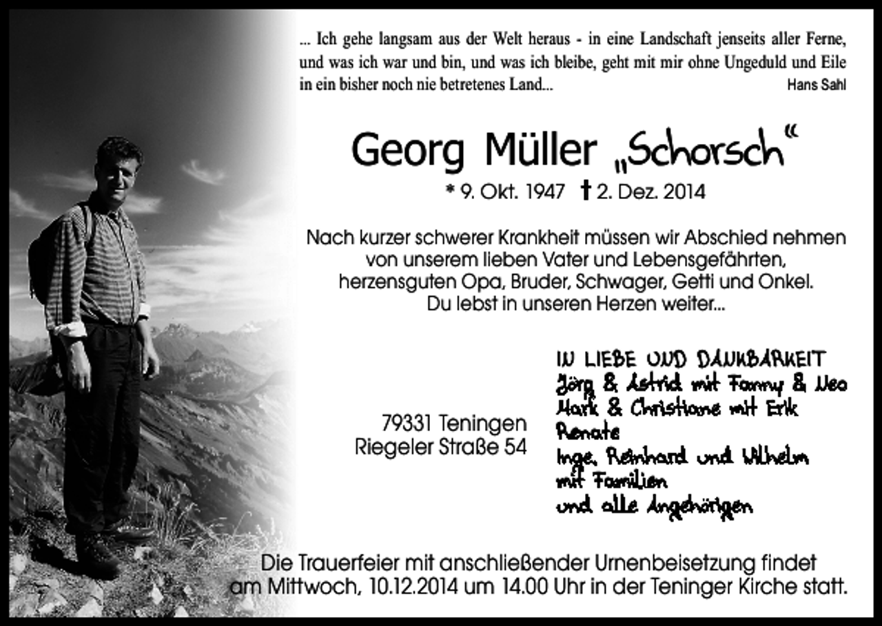 <p>... Ich gehe langsam aus der Welt heraus - in eine Landschaft jenseits aller Ferne,<br />und was ich war und bin, und was ich bleibe, geht mit mir ohne Ungeduld und Eile<br />in ein bisher noch nie betretenes Land...<br />Hans Sahl</p><p>Georg Müller „Schorsch“<br />* 9. Okt. 1947</p><p>2. Dez. 2014</p><p>Nach kurzer schwerer Krankheit müssen wir Abschied nehmen<br />von unserem lieben Vater und Lebensgefährten,<br />herzensguten Opa, Bruder, Schwager, Getti und Onkel.<br />Du lebst in unseren Herzen weiter...</p><p>79331 Teningen<br />Riegeler Straße 54</p><p>IN LIEBE UND DAN KBARKEIT<br />Jörg &amp; Astrid mit Fanny &amp; Neo<br />Mark &amp; Christiane mit Erik<br />Renate<br />Inge, Reinhard und Wilhelm<br />mit Familien<br />und alle Angehörigen</p><p>Die Trauerfeier mit anschließender Urnenbeisetzung findet<br />am Mittwoch, 10.12.2014 um 14.00 Uhr in der Teninger Kirche statt.</p>