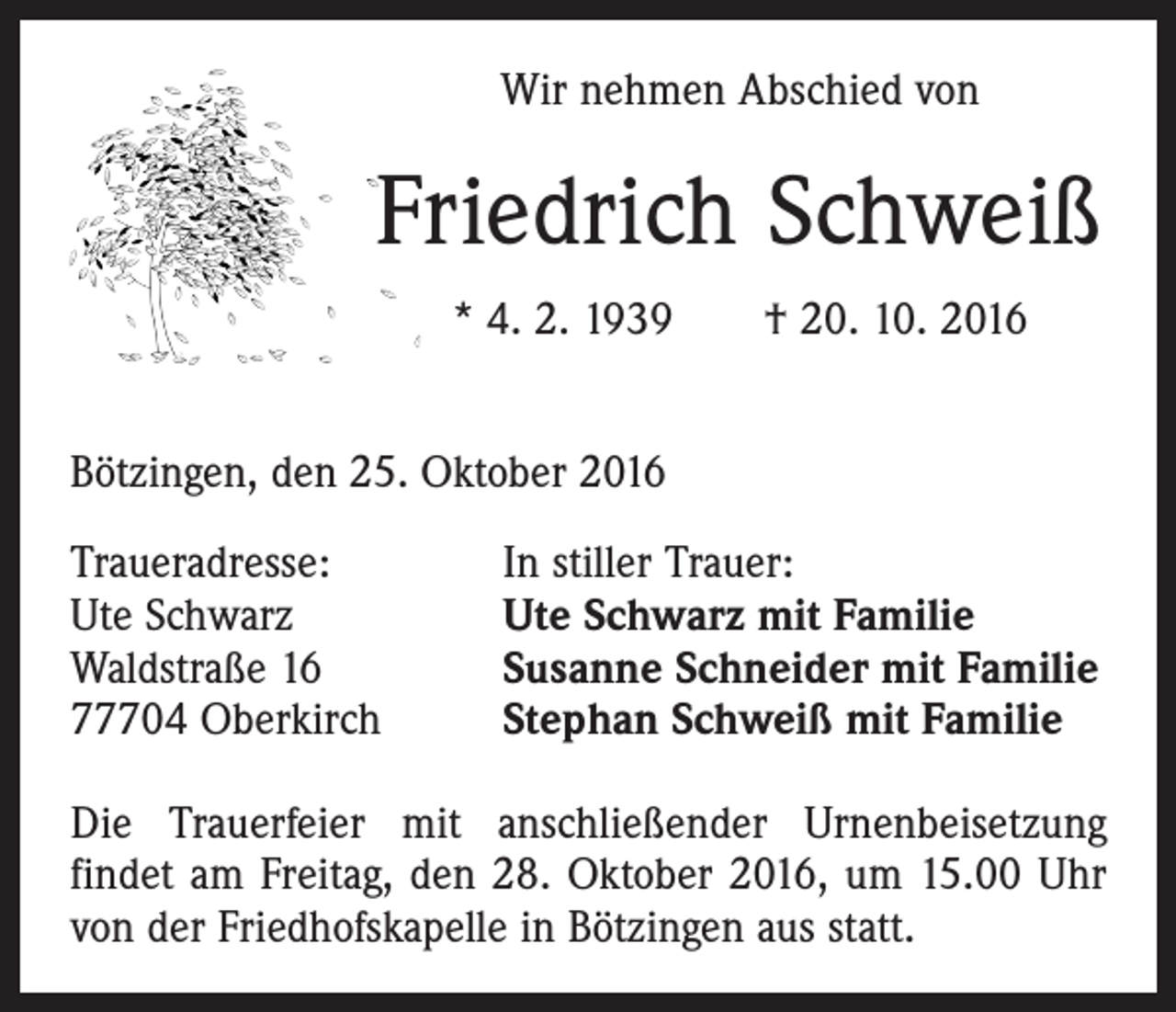<p>Wir nehmen Abschied von</p><p>Friedrich Schweiß<br />* 4. 2. 1939 † 20. 10. 2016<br />Bötzingen, den 25. Oktober 2016<br />Traueradresse:<br />Ute Schwarz<br />Waldstraße 16<br />77704 Oberkirch</p><p>In stiller Trauer:<br />Ute Schwarz mit Familie<br />Susanne Schneider mit Familie<br />Stephan Schweiß mit Familie</p><p>Die Trauerfeier mit anschließender Urnenbeisetzung<br />­findet am Freitag, den 28. Oktober 2016, um 15.00 Uhr<br />von der Friedhofskapelle in Bötzingen aus statt.</p>