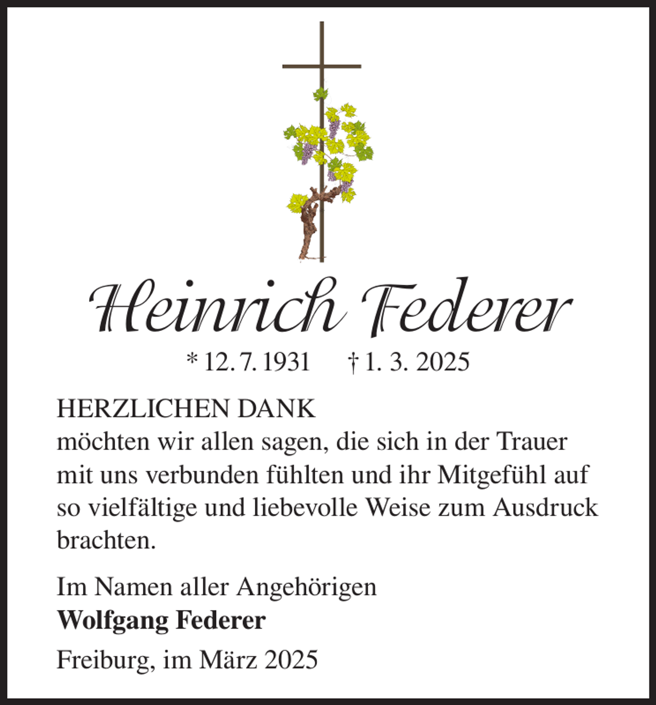 <p>Heinrich Federer<br />* 12. 7. 1931</p><p>† 1. 3. 2025</p><p>HERZLICHEN DANK<br />möchten wir allen sagen, die sich in der Trauer<br />mit uns verbunden fühlten und ihr Mitgefühl auf<br />so vielfältige und liebevolle Weise zum Ausdruck<br />brachten.<br />Im Namen aller Angehörigen<br />Wolfgang Federer<br />Freiburg, im März 2025</p>
