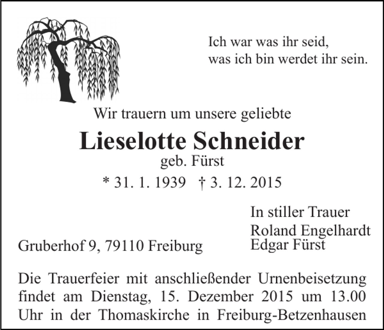 <p>Ich war was ihr seid,<br />was ich bin werdet ihr sein.</p><p>Wir trauern um unsere geliebte</p><p>Lieselotte Schneider<br />geb. Fürst<br />* 31. 1. 1939 † 3. 12. 2015</p><p>Gruberhof 9, 79110 Freiburg</p><p>In stiller Trauer<br />Roland Engelhardt<br />Edgar Fürst</p><p>Die Trauerfeier mit anschließender Urnenbeisetzung<br />findet am Dienstag, 15. Dezember 2015 um 13.00<br />Uhr in der Thomaskirche in Freiburg-Betzenhausen</p>