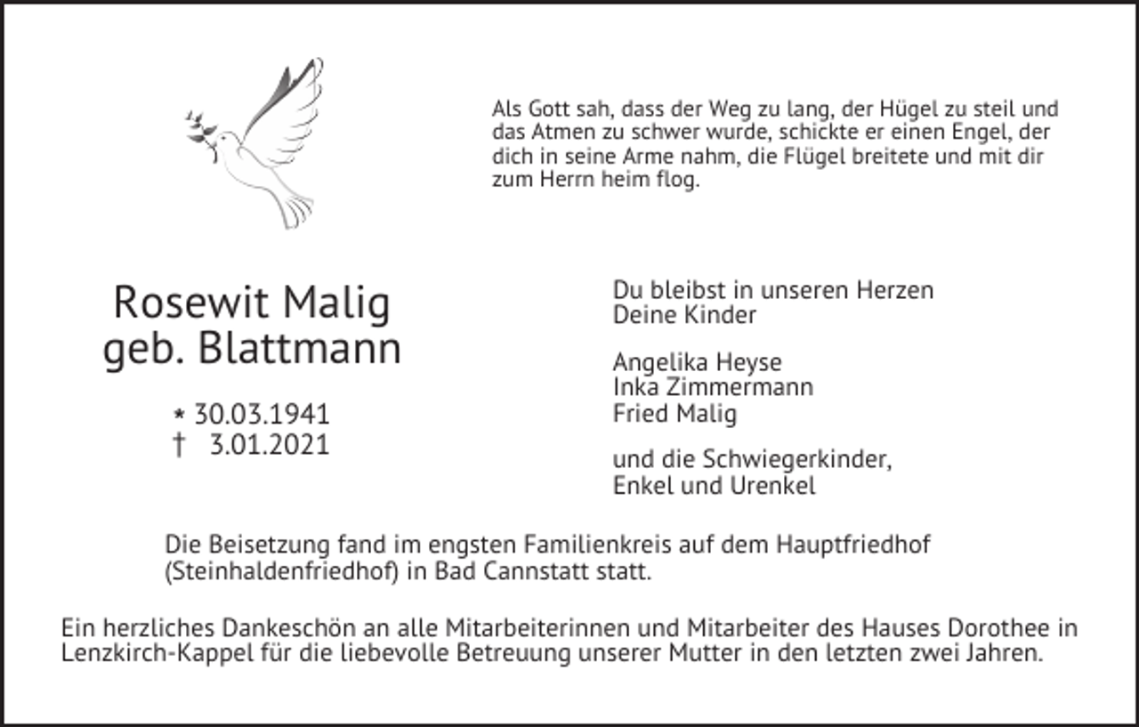 <p>Als Gott sah, dass der Weg zu lang, der Hügel zu steil und<br />das Atmen zu schwer wurde, schickte er einen Engel, der<br />dich in seine Arme nahm, die Flügel breitete und mit dir<br />zum Herrn heim flog.</p><p>Rosewit Malig<br />geb. Blattmann<br />l30.03.1941<br />z 3.01.2021</p><p>Du bleibst in unseren Herzen<br />Deine Kinder<br />Angelika Heyse<br />Inka Zimmermann<br />Fried Malig<br />und die Schwiegerkinder,<br />Enkel und Urenkel</p><p>Die Beisetzung fand im engsten Familienkreis auf dem Hauptfriedhof<br />(Steinhaldenfriedhof) in Bad Cannstatt statt.<br />Ein herzliches Dankeschön an alle Mitarbeiterinnen und Mitarbeiter des Hauses Dorothee in<br />Lenzkirch-Kappel für die liebevolle Betreuung unserer Mutter in den letzten zwei Jahren.</p>