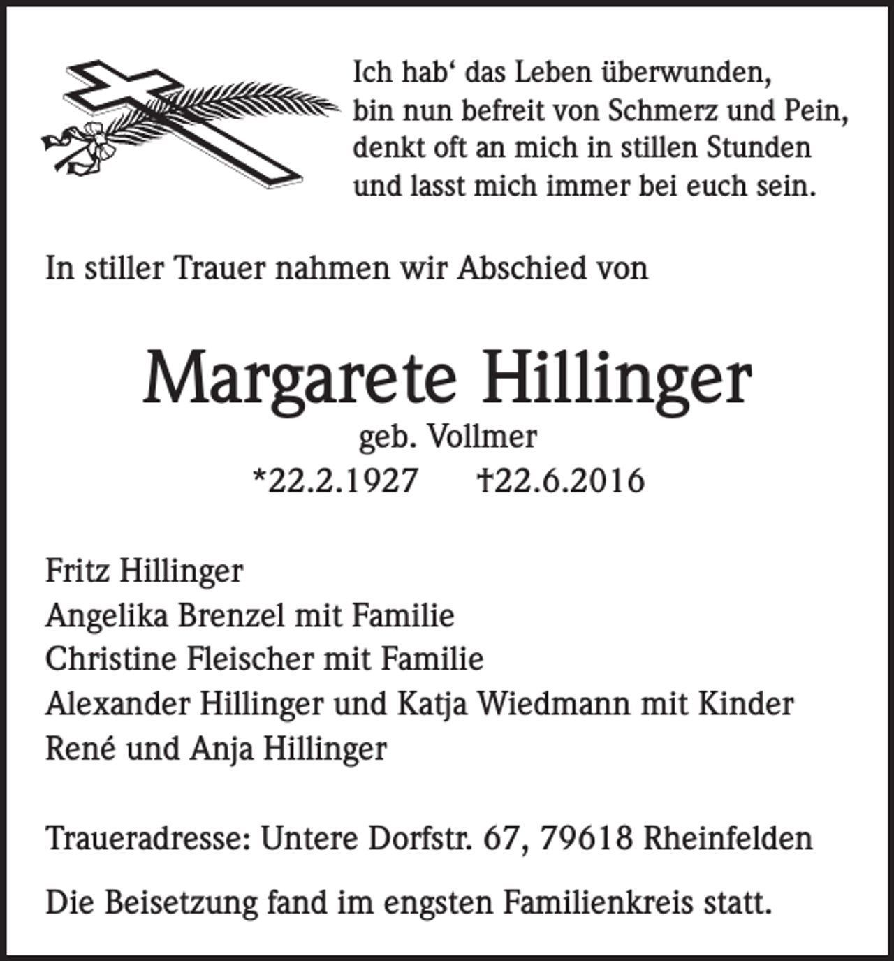<p>Ich hab‘ das Leben überwunden,<br />bin nun befreit von Schmerz und Pein,<br />denkt oft an mich in stillen Stunden<br />und lasst mich immer bei euch sein.</p><p>In stiller Trauer nahmen wir Abschied von</p><p>Margarete Hillinger<br />geb. Vollmer<br />*22.2.1927<br />†22.6.2016</p><p>Fritz Hillinger<br />Angelika Brenzel mit Familie<br />Christine Fleischer mit Familie<br />Alexander Hillinger und Katja Wiedmann mit Kinder<br />René und Anja Hillinger<br />Traueradresse: Untere Dorfstr. 67, 79618 Rheinfelden<br />Die Beisetzung fand im engsten Familienkreis statt.</p>