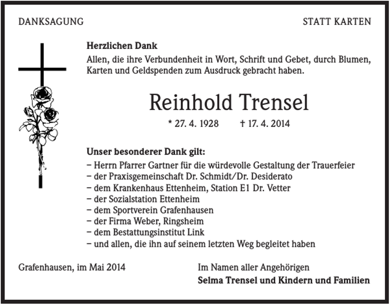 <p>DANKSAGUNG</p><p>STATT KARTEN<br />Herzlichen Dank<br />Allen, die ihre Verbundenheit in Wort, Schrift und Gebet, durch Blumen,<br />Karten und Geldspenden zum Ausdruck gebracht haben.</p><p>Reinhold Trensel<br />* 27. 4. 1928</p><p>† 17. 4. 2014</p><p>Unser besonderer Dank gilt:<br />– Herrn Pfarrer Gartner für die würdevolle Gestaltung der Trauerfeier<br />– der Praxisgemeinschaft Dr. Schmidt/Dr. Desiderato<br />– dem Krankenhaus Ettenheim, Station E1 Dr. Vetter<br />– der Sozialstation Ettenheim<br />– dem Sportverein Grafenhausen<br />– der Firma Weber, Ringsheim<br />– dem Bestattungsinstitut Link<br />– und allen, die ihn auf seinem letzten Weg begleitet haben<br />Grafenhausen, im Mai 2014</p><p>Im Namen aller Angehörigen<br />Selma Trensel und Kindern und Familien</p>