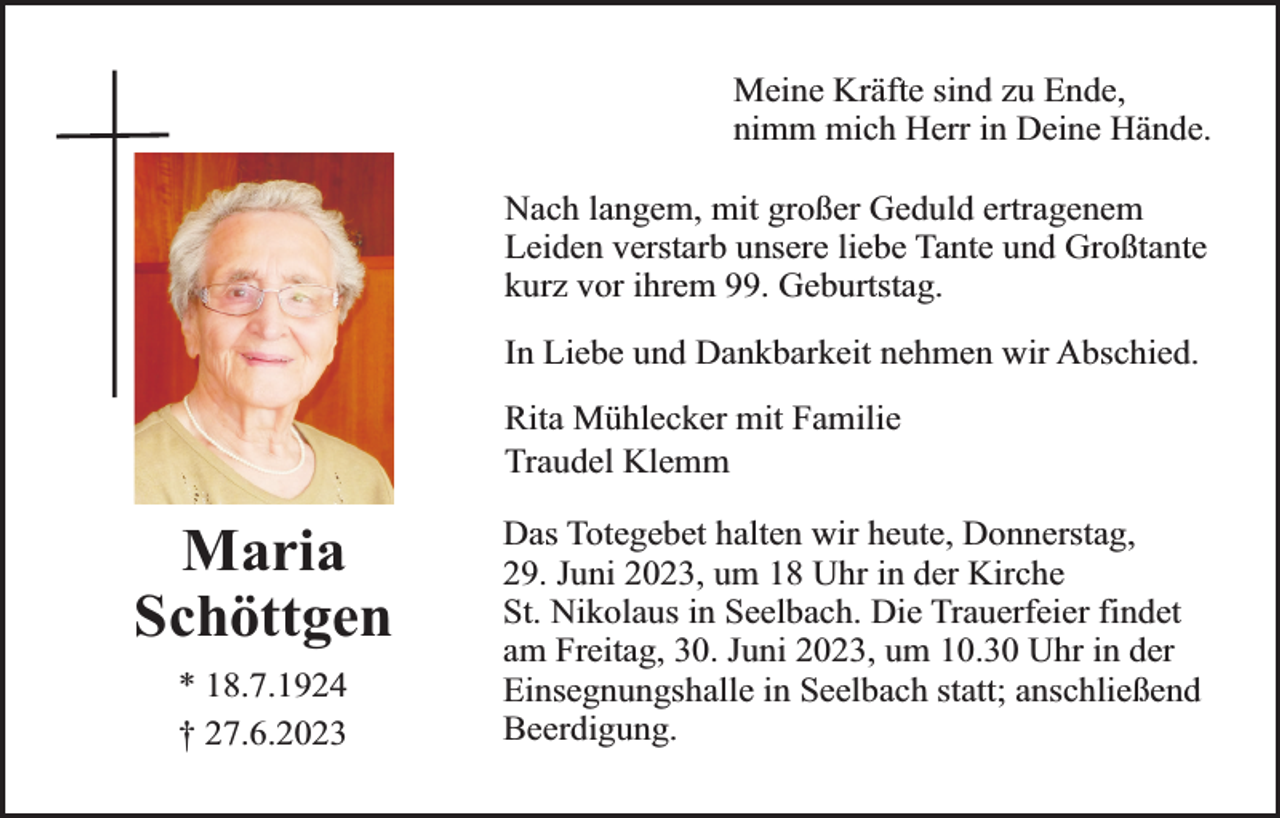 <p>Meine Kräfte sind zu Ende,<br />nimm mich Herr in Deine Hände.<br />Nach langem, mit großer Geduld ertragenem<br />Leiden verstarb unsere liebe Tante und Großtante<br />kurz vor ihrem 99. Geburtstag.<br />In Liebe und Dankbarkeit nehmen wir Abschied.<br />Rita Mühlecker mit Familie<br />Traudel Klemm</p><p>Maria<br />Schöttgen<br />* 18.7.1924<br />† 27.6.2023</p><p>Das Totegebet halten wir heute, Donnerstag,<br />29. Juni 2023, um 18 Uhr in der Kirche<br />St. Nikolaus in Seelbach. Die Trauerfeier findet<br />am Freitag, 30. Juni 2023, um 10.30 Uhr in der<br />Einsegnungshalle in Seelbach statt; anschließend<br />Beerdigung.</p>