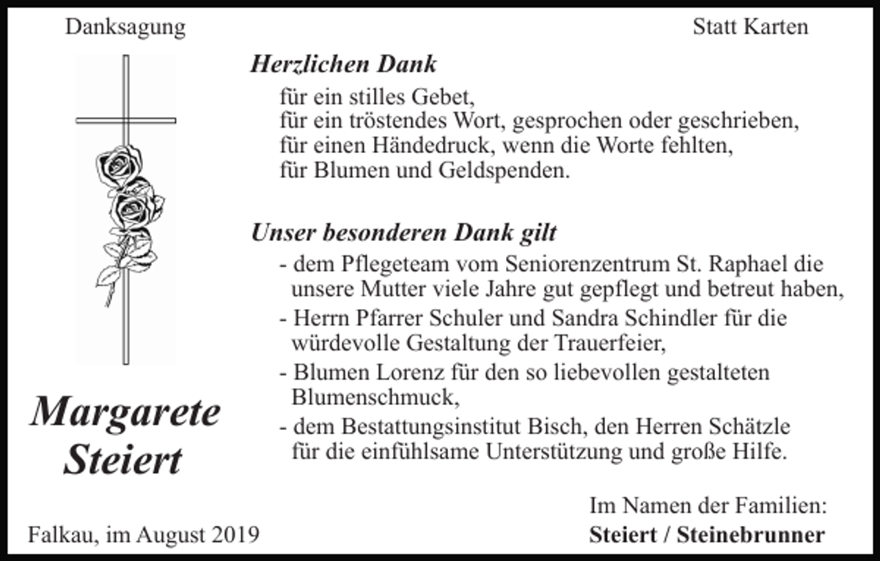 <p>Danksagung</p><p>Statt Karten</p><p>Herzlichen Dank<br />für ein stilles Gebet,<br />für ein tröstendes Wort, gesprochen oder geschrieben,<br />für einen Händedruck, wenn die Worte fehlten,<br />für Blumen und Geldspenden.</p><p>Unser besonderen Dank gilt</p><p>Margarete<br />Steiert<br />Falkau, im August 2019</p><p>- dem Pflegeteam vom Seniorenzentrum St. Raphael die<br />unsere Mutter viele Jahre gut gepflegt und betreut haben,<br />- Herrn Pfarrer Schuler und Sandra Schindler für die<br />würdevolle Gestaltung der Trauerfeier,<br />- Blumen Lorenz für den so liebevollen gestalteten<br />Blumenschmuck,<br />- dem Bestattungsinstitut Bisch, den Herren Schätzle<br />für die einfühlsame Unterstützung und große Hilfe.<br />Im Namen der Familien:<br />Steiert / Steinebrunner</p>