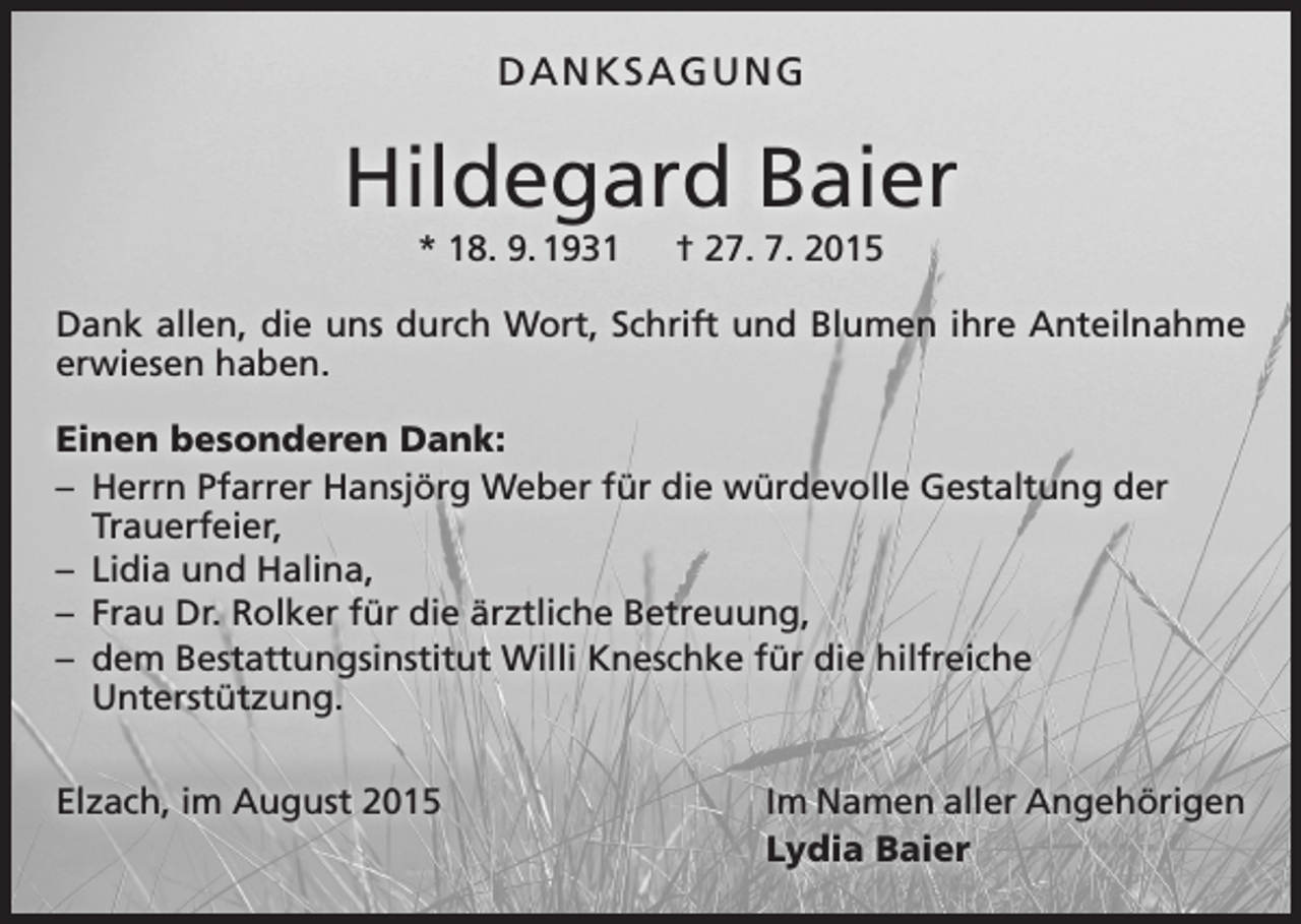 <p>DANKSAGUNG</p><p>Hildegard Baier<br />* 18. 9. 1931 † 27. 7. 2015<br />Dank allen, die uns durch Wort, Schrift und Blumen ihre Anteilnahme<br />erwiesen haben.<br />Einen besonderen Dank:<br />– Herrn Pfarrer Hansjörg Weber für die würdevolle Gestaltung der<br />­Trauerfeier,<br />– Lidia und Halina,<br />– Frau Dr. Rolker für die ärztliche Betreuung,<br />– dem Bestattungsinstitut Willi Kneschke für die hilfreiche<br />­Unterstützung.<br />Elzach, im August 2015</p><p>Im Namen aller Angehörigen<br />Lydia Baier</p>