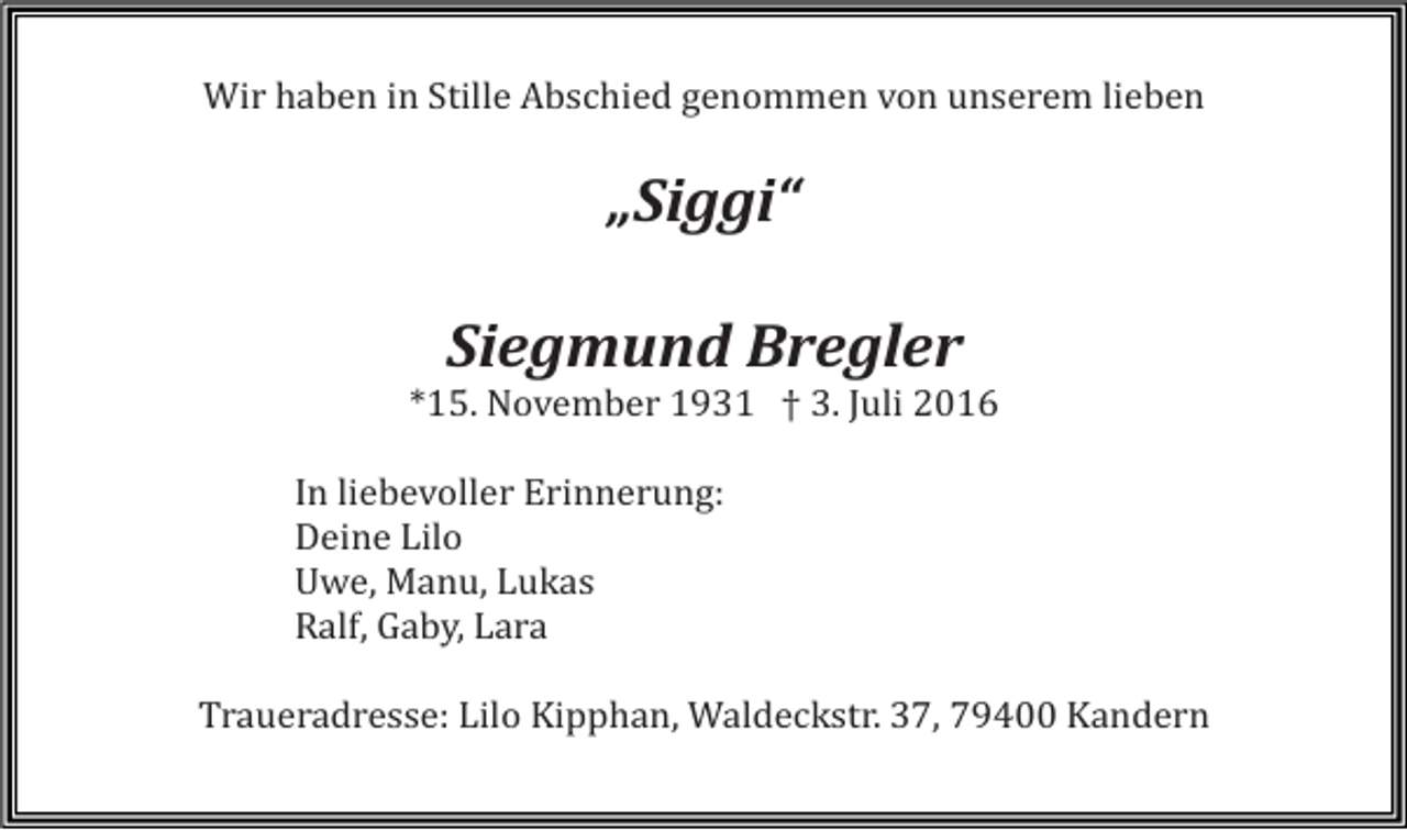 <p>Wir haben in Stille Abschied genommen von unserem lieben</p><p>„Siggi“<br />Siegmund Bregler<br />*15. November 1931 † 3. Juli 2016<br />In liebevoller Erinnerung:<br />Deine Lilo<br />Uwe, Manu, Lukas<br />Ralf, Gaby, Lara<br />Traueradresse: Lilo Kipphan, Waldeckstr. 37, 79400 Kandern</p>