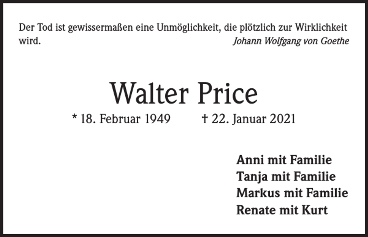 <p>Der Tod ist gewissermaßen eine Unmöglichkeit, die plötzlich zur Wirklichkeit<br />wird.<br />Johann Wolfgang von Goethe</p><p>Walter Price</p><p>* 18. Februar 1949</p><p>† 22. Januar 2021<br />Anni mit Familie<br />Tanja mit Familie<br />Markus mit Familie<br />Renate mit Kurt</p>