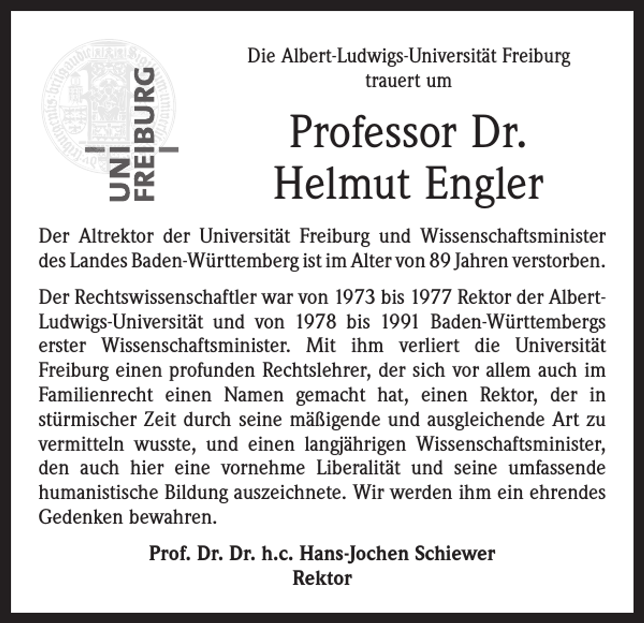 <p>Die Albert-Ludwigs-Universität Freiburg<br />trauert um</p><p>Professor Dr.<br />Helmut Engler<br />Der Altrektor der Universität Freiburg und Wissenschaftsminister<br />des Landes Baden-Württemberg ist im Alter von 89 Jahren ­verstorben.<br />Der Rechtswissenschaftler war von 1973 bis 1977 Rektor der AlbertLudwigs-Universität und von 1978 bis 1991 Baden-Württembergs<br />erster Wissenschaftsminister. Mit ihm verliert die Universität<br />­Freiburg einen profunden Rechtslehrer, der sich vor allem auch im<br />Familienrecht einen Namen gemacht hat, einen Rektor, der in<br />­stürmischer Zeit durch seine mäßigende und ausgleichende Art zu<br />vermitteln wusste, und einen langjährigen Wissenschaftsminister,<br />den auch hier eine vornehme Liberalität und seine umfassende<br />humanistische Bildung auszeichnete. Wir werden ihm ein ehrendes<br />Gedenken bewahren.<br />Prof. Dr. Dr. h.c. Hans-Jochen Schiewer<br />Rektor</p>