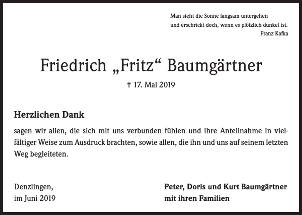 <p>Man sieht die Sonne langsam untergehen<br />und erschrickt doch, wenn es plötzlich dunkel ist.</p><p>Franz Kafka</p><p>Friedrich „Fritz“ Baumgärtner<br />† 17. Mai 2019</p><p>Herzlichen Dank<br />sagen wir allen, die sich mit uns verbunden fühlen und ihre Anteilnahme in viel­<br />fältiger Weise zum Ausdruck brachten, sowie allen, die ihn und uns auf seinem ­letzten<br />Weg begleiteten.</p><p>Denzlingen,<br />im Juni 2019</p><p>Peter, Doris und Kurt Baumgärtner<br />mit ihren Familien</p>