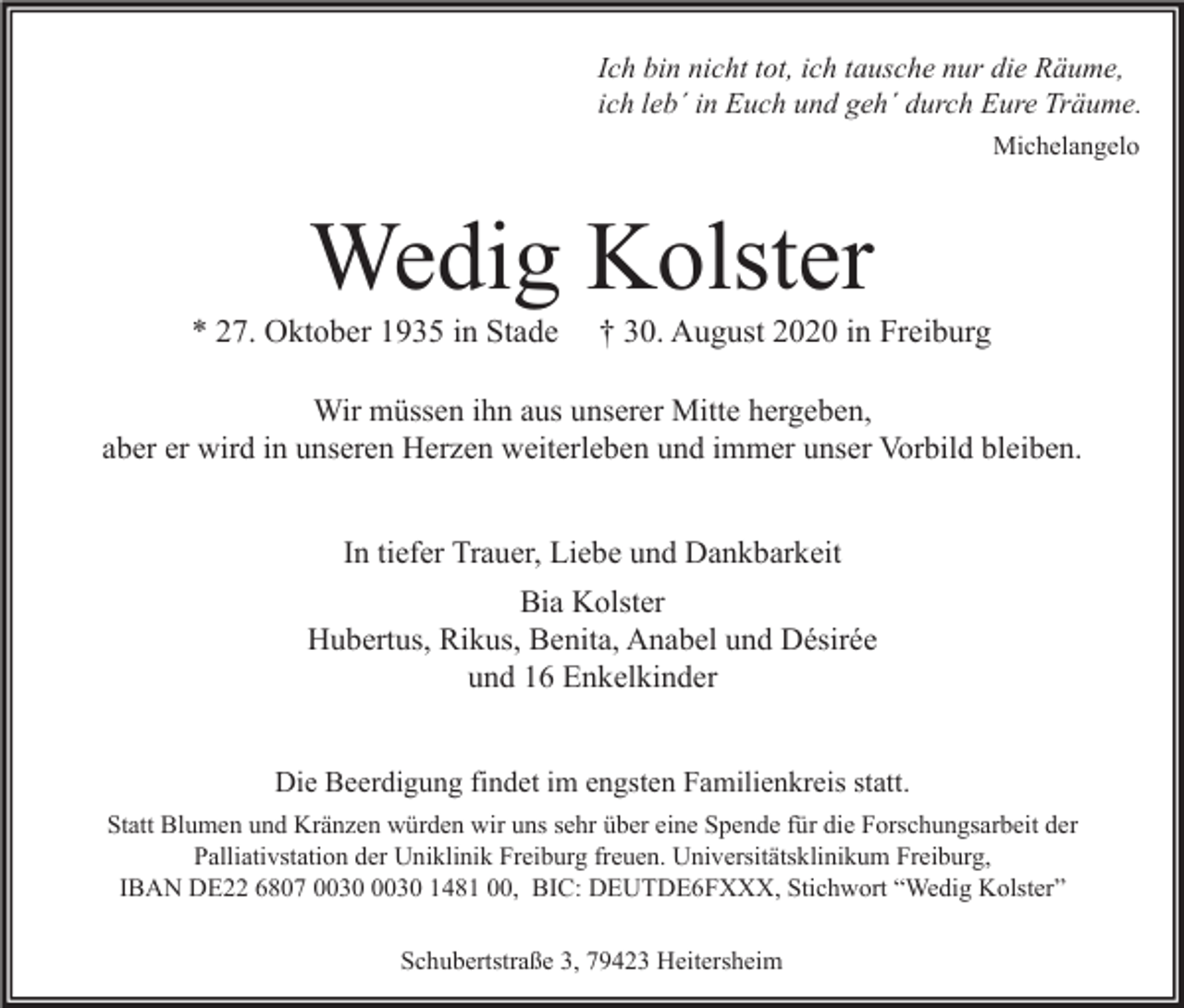 <p>Ich bin nicht tot, ich tausche nur die Räume,<br />ich leb´ in Euch und geh´ durch Eure Träume.<br />Michelangelo</p><p>Wedig Kolster</p><p>* 27. Oktober 1935 in Stade</p><p>† 30. August 2020 in Freiburg</p><p>Wir müssen ihn aus unserer Mitte hergeben,<br />aber er wird in unseren Herzen weiterleben und immer unser Vorbild bleiben.<br />In tiefer Trauer, Liebe und Dankbarkeit<br />Bia Kolster<br />Hubertus, Rikus, Benita, Anabel und Désirée<br />und 16 Enkelkinder<br />Die Beerdigung findet im engsten Familienkreis statt.<br />Statt Blumen und Kränzen würden wir uns sehr über eine Spende für die Forschungsarbeit der<br />Palliativstation der Uniklinik Freiburg freuen. Universitätsklinikum Freiburg,<br />IBAN DE22 6807 1481 00, BIC: DEUTDE6FXXX, Stichwort “Wedig Kolster”<br />Schubertstraße 3, 79423 Heitersheim</p>