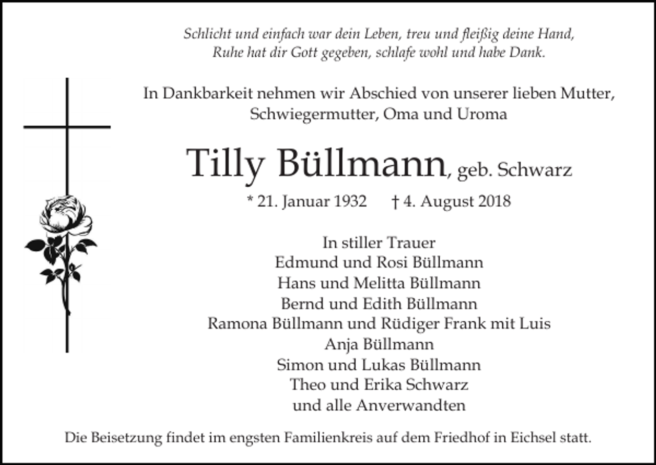 <p>Schlicht und einfach war dein Leben, treu und fleißig deine Hand,<br />Ruhe hat dir Gott gegeben, schlafe wohl und habe Dank.</p><p>In Dankbarkeit nehmen wir Abschied von unserer lieben Mutter,<br />Schwiegermutter, Oma und Uroma</p><p>Tilly Büllmann, geb. Schwarz<br />* 21. Januar 1932</p><p>† 4. August 2018</p><p>In stiller Trauer<br />Edmund und Rosi Büllmann<br />Hans und Melitta Büllmann<br />Bernd und Edith Büllmann<br />Ramona Büllmann und Rüdiger Frank mit Luis<br />Anja Büllmann<br />Simon und Lukas Büllmann<br />Theo und Erika Schwarz<br />und alle Anverwandten<br />Die Beisetzung findet im engsten Familienkreis auf dem Friedhof in Eichsel statt.</p>