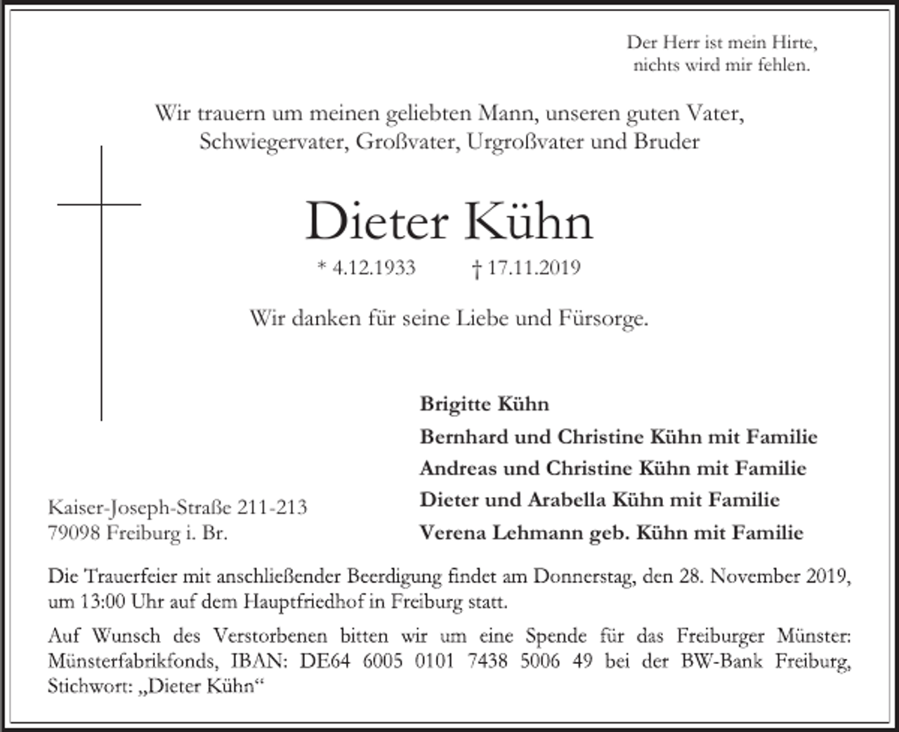 <p>Der Herr ist mein Hirte,<br />nichts wird mir fehlen.</p><p>Wir trauern um meinen geliebten Mann, unseren guten Vater,<br />Schwiegervater, Großvater, Urgroßvater und Bruder</p><p>Dieter Kühn<br />* 4.12.1933</p><p>† 17.11.2019</p><p>Wir danken für seine Liebe und Fürsorge.</p><p>Kaiser-Joseph-Straße 211-213<br />79098 Freiburg i. Br.</p><p>Brigitte Kühn<br />Bernhard und Christine Kühn mit Familie<br />Andreas und Christine Kühn mit Familie<br />Dieter und Arabella Kühn mit Familie<br />Verena Lehmann geb. Kühn mit Familie</p>