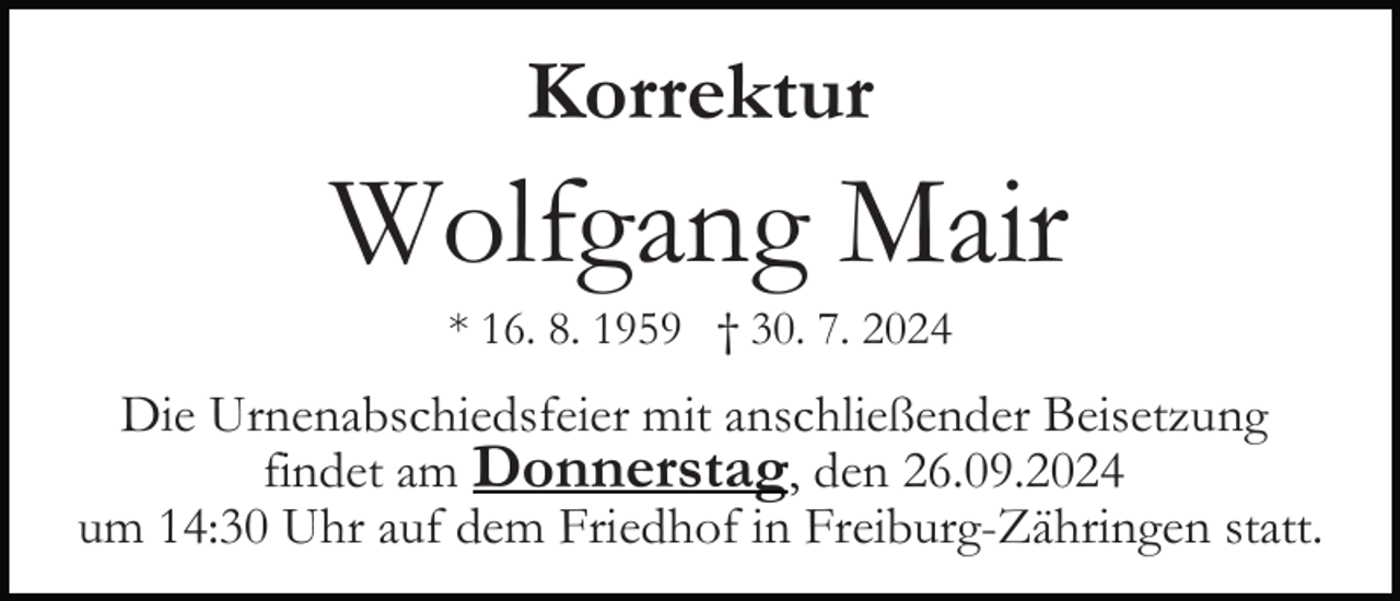 <p>Korrektur</p><p>Wolfgang Mair<br />* 16. 8. 1959 † 30. 7. 2024</p><p>Die Urnenabschiedsfeier mit anschließender Beisetzung<br />findet am Donnerstag, den 26.09.2024<br />um 14:30 Uhr auf dem Friedhof in Freiburg-Zähringen statt.</p>