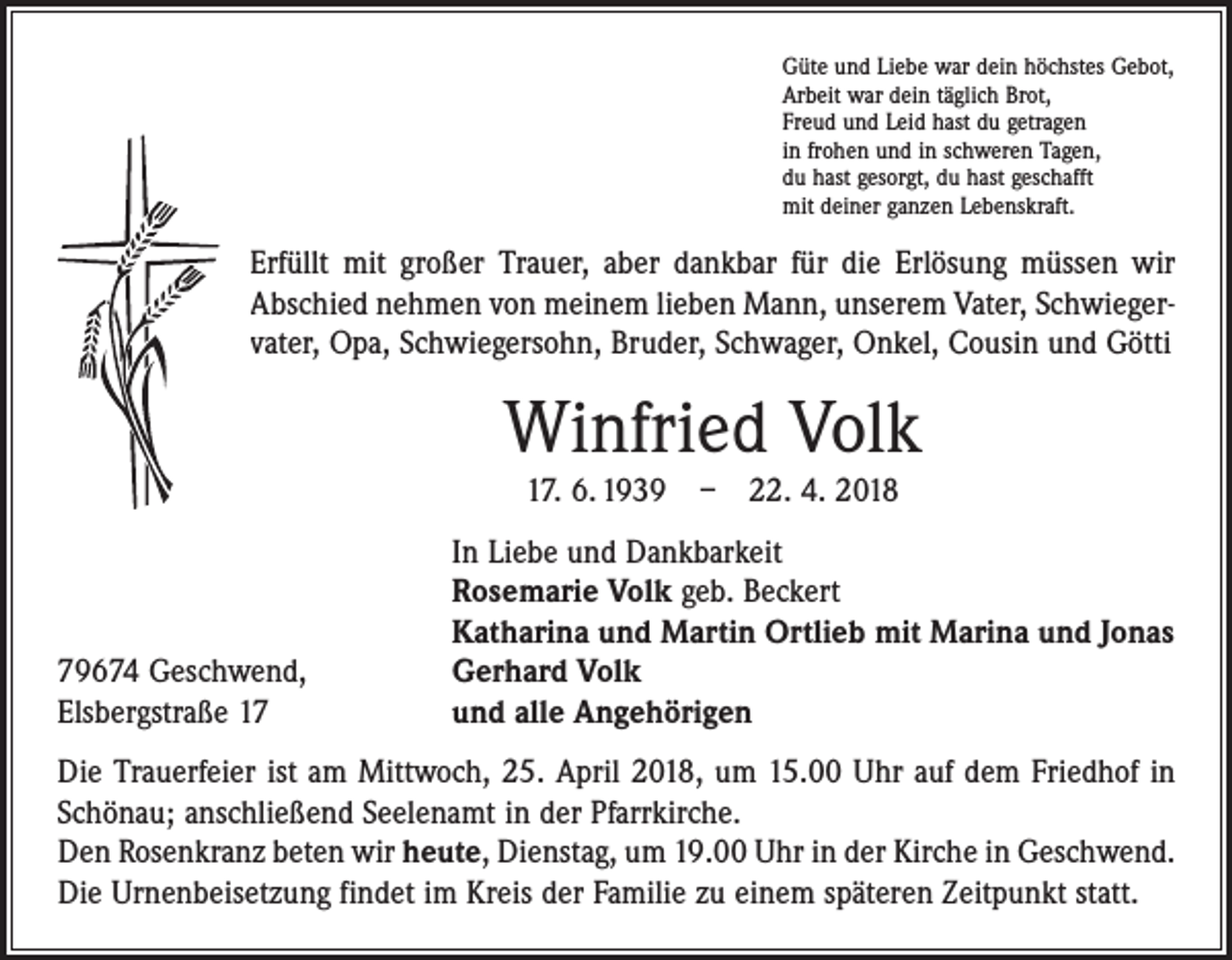 <p>Güte und Liebe war dein höchstes Gebot,<br />Arbeit war dein täglich Brot,<br />Freud und Leid hast du getragen<br />in frohen und in schweren Tagen,<br />du hast gesorgt, du hast geschafft<br />mit deiner ganzen Lebenskraft.</p><p>Erfüllt mit großer Trauer, aber dankbar für die Erlösung müssen wir<br />Abschied nehmen von meinem lieben Mann, unserem Vater, Schwiegervater, Opa, Schwiegersohn, Bruder, Schwager, Onkel, Cousin und Götti</p><p>Winfried Volk<br />17. 6. 1939 – 22. 4. 2018</p><p>79674 Geschwend,<br />Elsbergstraße 17</p><p>In Liebe und Dankbarkeit<br />Rosemarie Volk geb. Beckert<br />Katharina und Martin Ortlieb mit Marina und Jonas<br />Gerhard Volk<br />und alle Angehörigen</p><p>Die Trauerfeier ist am Mittwoch, 25. April 2018, um 15.00 Uhr auf dem Friedhof in<br />Schönau; anschließend Seelenamt in der Pfarrkirche.<br />Den Rosenkranz beten wir heute, Dienstag, um 19.00 Uhr in der Kirche in Geschwend.<br />Die Urnenbeisetzung findet im Kreis der Familie zu einem späteren Zeitpunkt statt.</p>