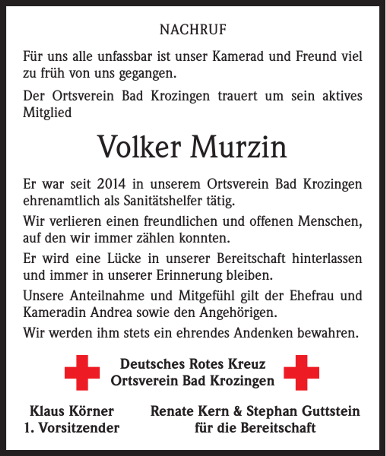 <p>NACHRUF<br />Für uns alle unfassbar ist unser Kamerad und Freund viel<br />zu früh von uns gegangen.<br />Der Ortsverein Bad Krozingen trauert um sein aktives<br />Mitglied</p><p>Volker Murzin<br />Er war seit 2014 in unserem Ortsverein Bad Krozingen<br />ehrenamtlich als Sanitätshelfer tätig.<br />Wir verlieren einen freundlichen und offenen Menschen,<br />auf den wir immer zählen konnten.<br />Er wird eine Lücke in unserer Bereitschaft hinterlassen<br />und immer in unserer Erinnerung bleiben.<br />Unsere Anteilnahme und Mitgefühl gilt der Ehefrau und<br />Kameradin Andrea sowie den Angehörigen.<br />Wir werden ihm stets ein ehrendes Andenken bewahren.<br />Deutsches Rotes Kreuz<br />Ortsverein Bad Krozingen<br />Klaus Körner<br />. Vorsitzender<br />1</p><p>Renate Kern &amp; Stephan Guttstein<br />für die Bereitschaft</p>