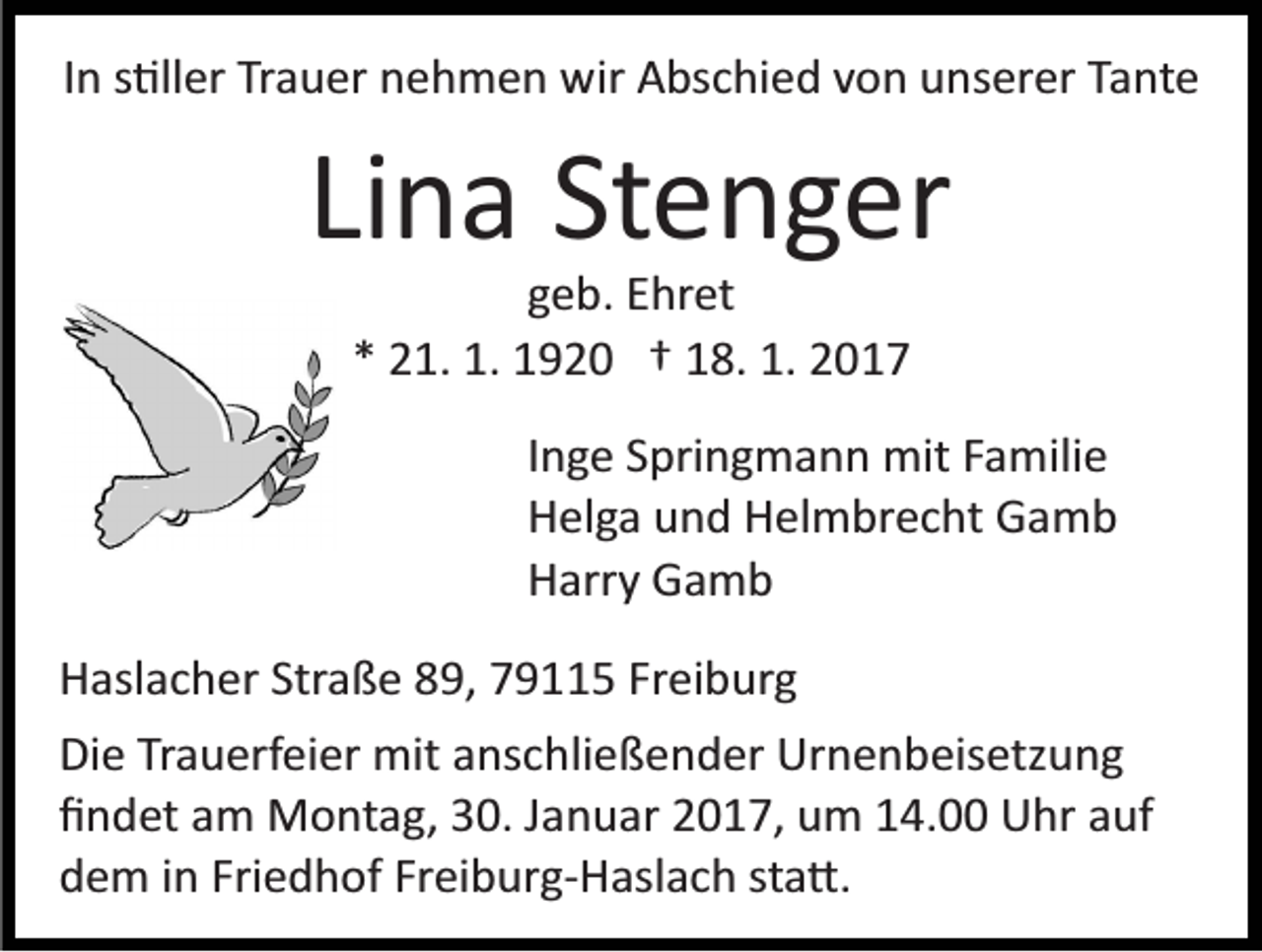 <p>In s�ller Trauer nehmen wir Abschied von unserer Tante</p><p>Lina Stenger<br />geb. Ehret<br />* 21. 1. 1920 † 18. 1. 2017<br />Inge Springmann mit Familie<br />Helga und Helmbrecht Gamb<br />Harry Gamb<br />Haslacher Straße 89, 79115 Freiburg<br />Die Trauerfeier mit anschließender Urnenbeisetzung<br />ﬁndet am Montag, 30. Januar 2017, um 14.00 Uhr auf<br />dem in Friedhof Freiburg­Haslach sta�.</p>
