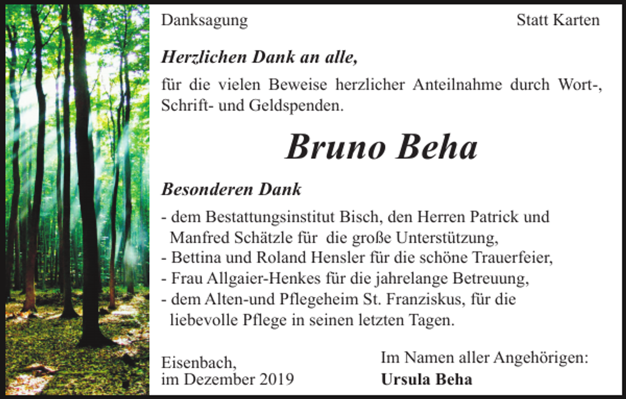 <p>Danksagung</p><p>Statt Karten</p><p>Herzlichen Dank an alle,<br />für die vielen Beweise herzlicher Anteilnahme durch Wort-,<br />Schrift- und Geldspenden.</p><p>Bruno Beha<br />Besonderen Dank<br />- dem Bestattungsinstitut Bisch, den Herren Patrick und<br />Manfred Schätzle für die große Unterstützung,<br />- Bettina und Roland Hensler für die schöne Trauerfeier,<br />- Frau Allgaier-Henkes für die jahrelange Betreuung,<br />- dem Alten-und Pflegeheim St. Franziskus, für die<br />liebevolle Pflege in seinen letzten Tagen.<br />Eisenbach,<br />im Dezember 2019</p><p>Im Namen aller Angehörigen:<br />Ursula Beha</p>