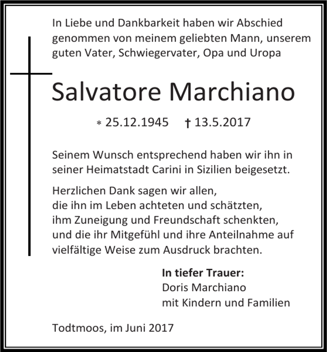 <p>In Liebe und Dankbarkeit haben wir Abschied<br />genommen von meinem geliebten Mann, unserem<br />guten Vater, Schwiegervater, Opa und Uropa</p><p>Salvatore Marchiano<br /> 25.12.1945</p><p>† 13.5.2017</p><p>Seinem Wunsch entsprechend haben wir ihn in<br />seiner Heimatstadt Carini in Sizilien beigesetzt.<br />Herzlichen Dank sagen wir allen,<br />die ihn im Leben achteten und schätzten,<br />ihm Zuneigung und Freundschaft schenkten,<br />und die ihr Mitgefühl und ihre Anteilnahme auf<br />vielfältige Weise zum Ausdruck brachten.<br />In tiefer Trauer:<br />Doris Marchiano<br />mit Kindern und Familien<br />Todtmoos, im Juni 2017</p>