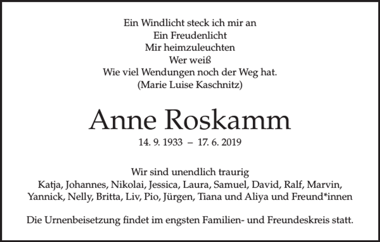<p>Ein Windlicht steck ich mir an<br />Ein Freudenlicht<br />Mir heimzuleuchten<br />Wer weiß<br />Wie viel Wendungen noch der Weg hat.<br />(Marie Luise Kaschnitz)</p><p>Anne Roskamm<br />14. 9. 1933 – 17. 6. 2019</p><p>Wir sind unendlich traurig<br />Katja, Johannes, Nikolai, Jessica, Laura, Samuel, David, Ralf, Marvin,<br />Yannick, Nelly, Britta, Liv, Pio, Jürgen, Tiana und Aliya und Freund*innen<br />Die Urnenbeisetzung findet im engsten Familien- und Freundeskreis statt.</p>