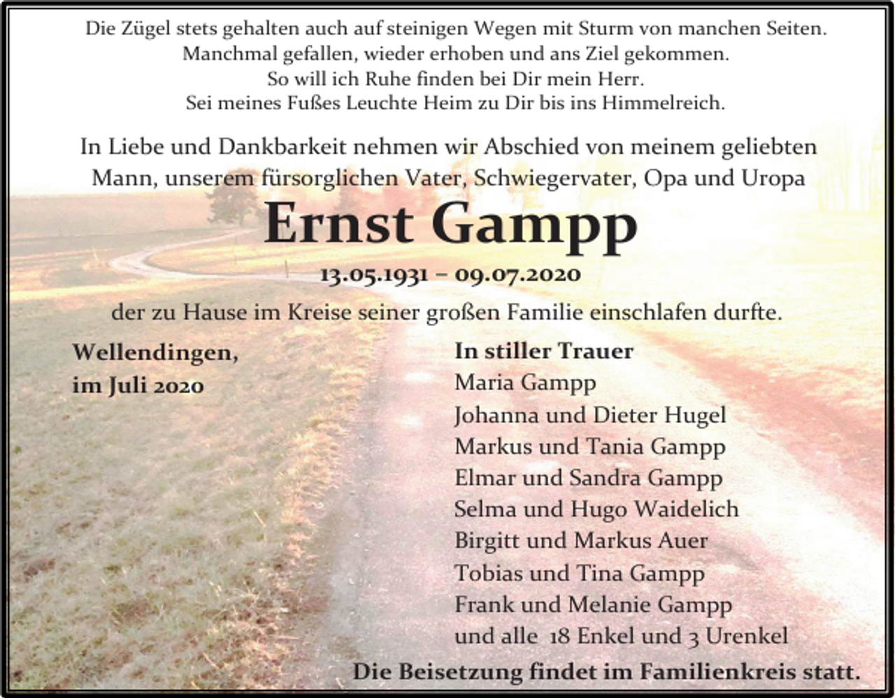 <p>Die Zügel stets gehalten auch auf steinigen Wegen mit Sturm von manchen Seiten.<br />Manchmal gefallen, wieder erhoben und ans Ziel gekommen.<br />So will ich Ruhe finden bei Dir mein Herr.<br />Sei meines Fußes Leuchte Heim zu Dir bis ins Himmelreich.</p><p>In Liebe und Dankbarkeit nehmen wir Abschied von meinem geliebten<br />Mann, unserem fürsorglichen Vater, Schwiegervater, Opa und Uropa</p><p>Ernst Gampp<br />13.05.1931 – 09.07.2020</p><p>der zu Hause im Kreise seiner großen Familie einschlafen durfte.<br />Wellendingen,<br />im Juli 2020</p><p>In stiller Trauer<br />Maria Gampp<br />Johanna und Dieter Hugel<br />Markus und Tania Gampp<br />Elmar und Sandra Gampp<br />Selma und Hugo Waidelich<br />Birgitt und Markus Auer<br />Tobias und Tina Gampp<br />Frank und Melanie Gampp<br />und alle 18 Enkel und 3 Urenkel<br />Die Beisetzung findet im Familienkreis statt.</p>