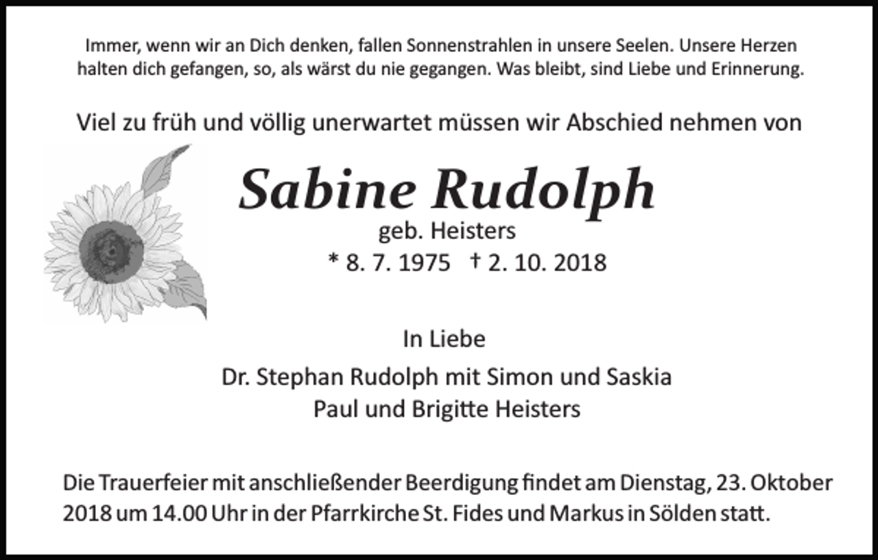 <p>Immer, wenn wir an Dich denken, fallen Sonnenstrahlen in unsere Seelen. Unsere Herzen<br />halten dich gefangen, so, als wärst du nie gegangen. Was bleibt, sind Liebe und Erinnerung.</p><p>Viel zu früh und völlig unerwartet müssen wir Abschied nehmen von</p><p>Sabine Rudolph<br />geb. Heisters<br />* 8. 7. 1975 † 2. 10. 2018</p><p>In Liebe<br />Dr. Stephan Rudolph mit Simon und Saskia<br />Paul und Brigi�e Heisters<br />Die Trauerfeier mit anschließender Beerdigung ﬁndet am Dienstag, 23. Oktober<br />2018 um 14.00 Uhr in der Pfarrkirche St. Fides und Markus in Sölden sta�.</p>