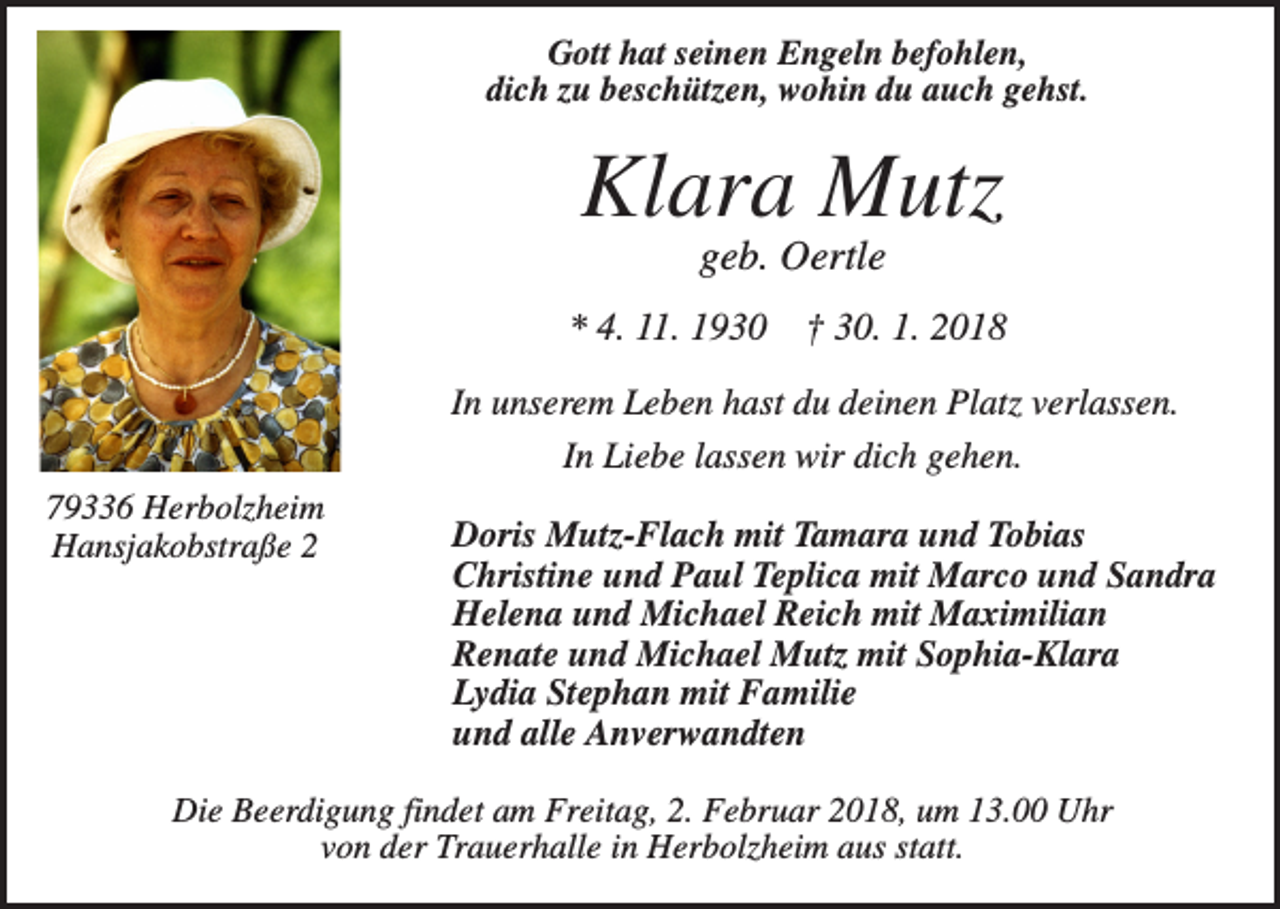 <p>Gott hat seinen Engeln befohlen,<br />dich zu beschützen, wohin du auch gehst.</p><p>Klara Mutz<br />geb. Oertle<br />* 4. 11. 1930</p><p>† 30. 1. 2018</p><p>In unserem Leben hast du deinen Platz verlassen.<br />In Liebe lassen wir dich gehen.<br />79336 Herbolzheim<br />Hansjakobstraße 2</p><p>Doris Mutz-Flach mit Tamara und Tobias<br />Christine und Paul Teplica mit Marco und Sandra<br />Helena und Michael Reich mit Maximilian<br />Renate und Michael Mutz mit Sophia-Klara<br />Lydia Stephan mit Familie<br />und alle Anverwandten</p><p>Die Beerdigung findet am Freitag, 2. Februar 2018, um 13.00 Uhr<br />von der Trauerhalle in Herbolzheim aus statt.</p>