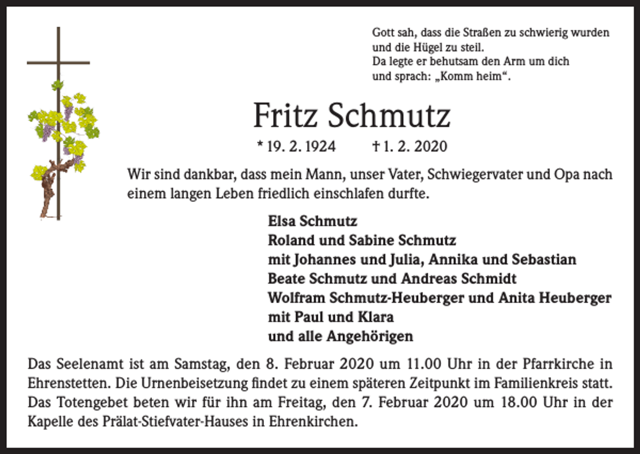 <p>Gott sah, dass die Straßen zu schwierig wurden<br />und die Hügel zu steil.<br />Da legte er behutsam den Arm um dich<br />und sprach: „Komm heim“.</p><p>Fritz Schmutz<br />* 19. 2. 1924</p><p>† 1. 2. 2020</p><p>Wir sind dankbar, dass mein Mann, unser Vater, Schwiegervater und Opa nach<br />einem langen Leben friedlich einschlafen durfte.<br />Elsa Schmutz<br />Roland und Sabine Schmutz<br />mit Johannes und Julia, Annika und Sebastian<br />Beate Schmutz und Andreas Schmidt<br />Wolfram Schmutz-Heuberger und Anita Heuberger<br />mit Paul und Klara<br />und alle Angehörigen<br />Das Seelenamt ist am Samstag, den 8. Februar 2020 um 11.00 Uhr in der Pfarrkirche in<br />Ehrenstetten. Die Urnenbeisetzung findet zu einem späteren Zeitpunkt im Familienkreis statt.<br />Das Totengebet beten wir für ihn am Freitag, den 7. Februar 2020 um 18.00 Uhr in der<br />Kapelle des Prälat-Stiefvater-Hauses in Ehrenkirchen.</p>