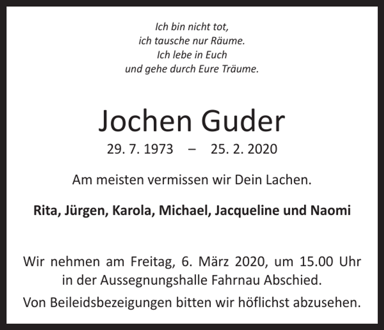 <p>Ich bin nicht tot,<br />ich tausche nur Räume.<br />Ich lebe in Euch<br />und gehe durch Eure Träume.</p><p>Jochen Guder<br />29. 7. 1973 – 25. 2. 2020</p><p>Am meisten vermissen wir Dein Lachen.<br />Rita, Jürgen, Karola, Michael, Jacqueline und Naomi<br />Wir nehmen am Freitag, 6. März 2020, um 15.00 Uhr<br />in der Aussegnungshalle Fahrnau Abschied.<br />Von Beileidsbezeigungen bitten wir höflichst abzusehen.</p>