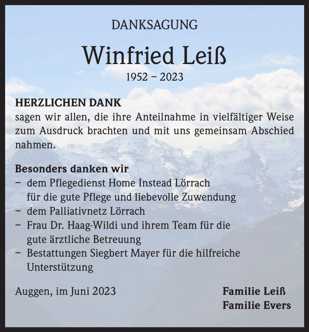 <p>DANKSAGUNG</p><p>Winfried Leiß<br />1952 – 2023</p><p>HERZLICHEN DANK<br />sagen wir allen, die ihre Anteilnahme in vielfältiger Weise<br />zum Ausdruck brachten und mit uns gemeinsam Abschied<br />nahmen.<br />Besonders danken wir<br />– dem Pflegedienst Home Instead Lörrach<br />für die gute Pflege und liebevolle Zuwendung<br />– dem Palliativnetz Lörrach<br />– Frau Dr. Haag-Wildi und ihrem Team für die<br />gute ärztliche Betreuung<br />– Bestattungen Siegbert Mayer für die hilfreiche<br />Unterstützung<br />Auggen, im Juni 2023</p><p>Familie Leiß<br />Familie Evers</p>