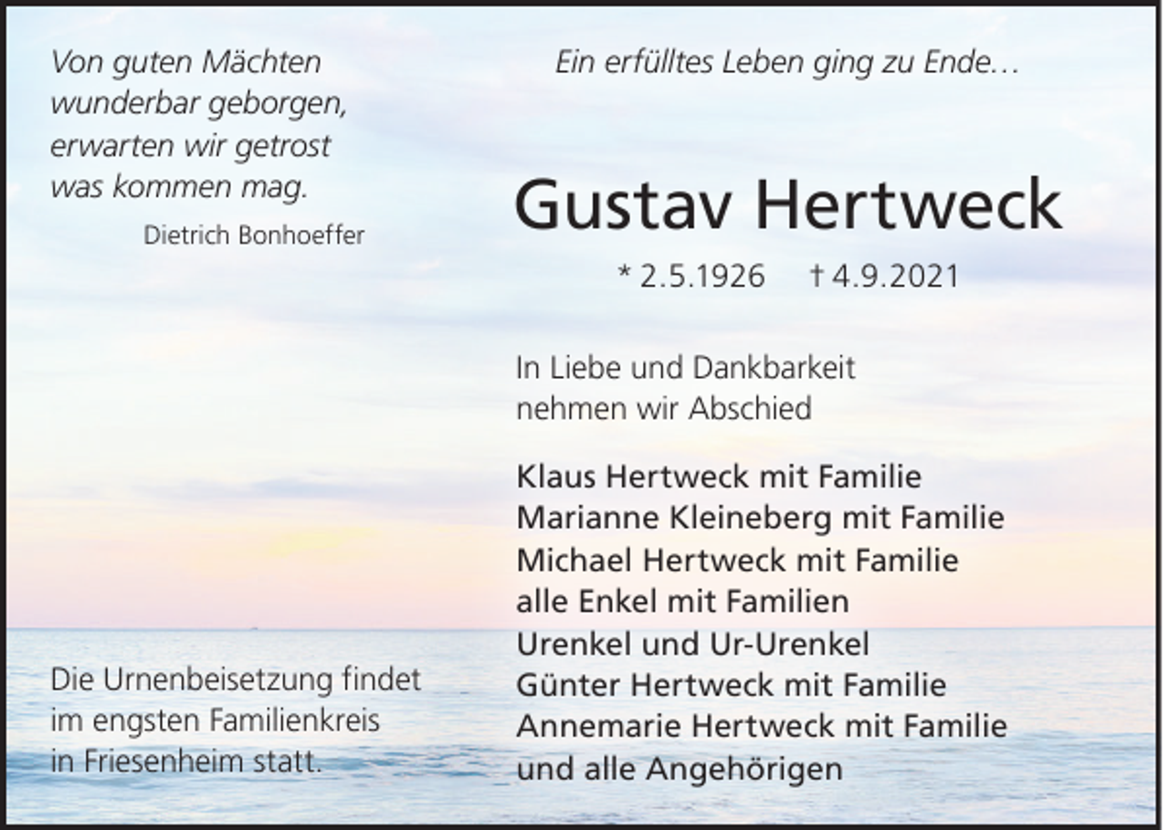 <p>Von guten Mächten<br />wunderbar geborgen,<br />erwarten wir getrost<br />was kommen mag.<br />Dietrich Bonhoeffer</p><p>Ein erfülltes Leben ging zu Ende…</p><p>Gustav Hertweck<br />* 2.5.1926</p><p>† 4.9.2021</p><p>In Liebe und Dankbarkeit<br />nehmen wir Abschied</p><p>Die Urnenbeisetzung ﬁndet<br />im engsten Familienkreis<br />in Friesenheim statt.</p><p>Klaus Hertweck mit Familie<br />Marianne Kleineberg mit Familie<br />Michael Hertweck mit Familie<br />alle Enkel mit Familien<br />Urenkel und Ur-Urenkel<br />Günter Hertweck mit Familie<br />Annemarie Hertweck mit Familie<br />und alle Angehörigen</p>
