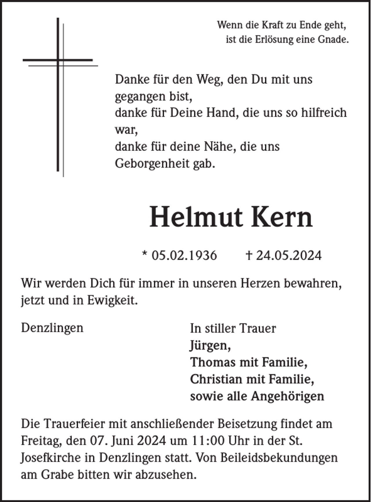 <p>Wenn die Kraft zu Ende geht,<br />ist die Erlösung eine Gnade.</p><p>Danke für den Weg, den Du mit uns<br />gegangen bist,<br />danke für Deine Hand, die uns so hilfreich<br />war,<br />danke für deine Nähe, die uns<br />Geborgenheit gab.</p><p>Helmut Kern<br />* 05.02.1936</p><p>† 24.05.2024</p><p>Wir werden Dich für immer in unseren Herzen bewahren,<br />jetzt und in Ewigkeit.<br />Denzlingen</p><p>In stiller Trauer<br />Jürgen,<br />Thomas mit Familie,<br />Christian mit Familie,<br />sowie alle Angehörigen</p><p>Die Trauerfeier mit anschließender Beisetzung findet am<br />Freitag, den 07. Juni 2024 um 11:00 Uhr in der St.<br />Josefkirche in Denzlingen statt. Von Beileidsbekundungen<br />am Grabe bitten wir abzusehen.</p>