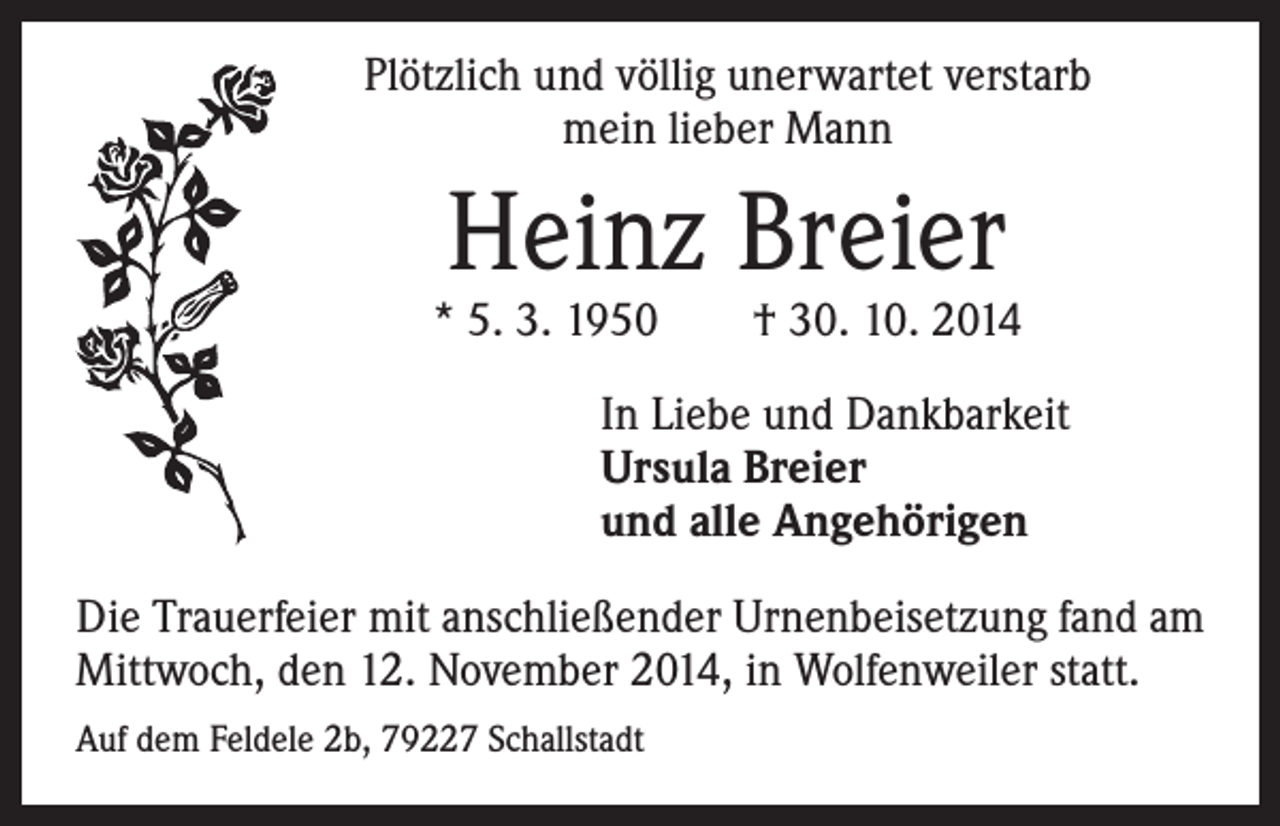 <p>Plötzlich und völlig unerwartet verstarb<br />mein lieber Mann</p><p>Heinz Breier</p><p>* 5. 3. 1950 † 30. 10. 2014</p><p>In Liebe und Dankbarkeit<br />Ursula Breier<br />und alle Angehörigen</p><p>Die Trauerfeier mit anschließender Urnenbeisetzung fand am<br />Mittwoch, den 12. November 2014, in Wolfenweiler statt.<br />Auf dem Feldele 2b, 79227 Schallstadt</p>