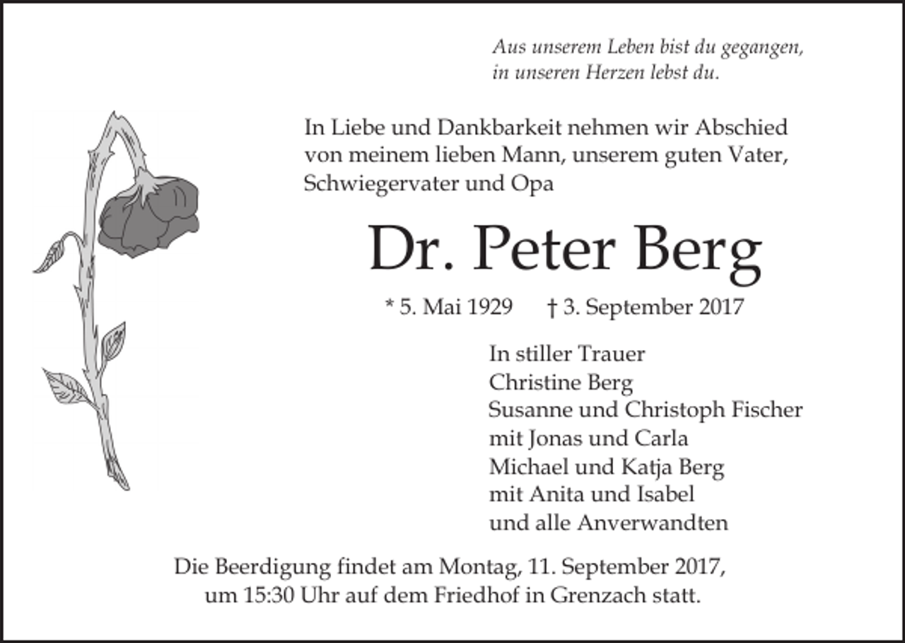 <p>Leben<br />bistddu<br />gegangen,<br />AAus<br />us uunserem<br />nsere m Le<br />be n bist<br />u ge<br />g a n ge n,<br />iinn unseren<br />u nsere n Herzen<br />Her ze n le<br />bst du.<br />du.<br />lebst</p><p>IInn Liebe<br />Li e b e und<br />u n d Dankbarkeit<br />D a n k b ar keit nehmen<br />n e h m e n wir<br />wir Abschied<br />A b s c hi e d<br />vvon<br />o n meinem<br />m ei n e m lilieben<br />e b e n Mann,<br />M a n n, unserem<br />u n s er e m gguten<br />ut e n Vater,<br />V at er,<br />SSchwiegervater<br />c h wi e g er v at er und<br />u n d Opa<br />Opa</p><p>Dr. PPeter<br />Dr.<br />et er BBerg<br />er g<br />* 5.<br />5. Mai<br />M ai</p><p>†† 3.<br />3. September<br />S e p t e m b er</p><p>I n stiller<br />In<br />still er Trauer<br />Tr a u er<br />CChristine<br />hri sti n e BBerg<br />er g<br />SSusanne<br />u s a n n e und<br />u n d Christoph<br />C hri st o p h Fischer<br />Fi s c h er<br />mitJ oJonas<br />mit<br />n a s uund<br />n d CCarla<br />arl a<br />Mi<br />c h a el u und<br />n d KKatja<br />atj a B Berg<br />er g<br />Michael<br />mit AAnita<br />mit<br />nit a uund<br />n d I sIsabel<br />a b el<br />alle<br />uund<br />n d all<br />e Anverwandten<br />A n v er w a n dt e n<br />Die<br />Di<br />e BBeerdigung<br />e er di g u n g fifindet<br />n d et am<br />a m Montag,<br />M o nt a g, 111.<br />1. September<br />S e pt e m b er 22017,<br />0 1 7,<br />uum<br />m 115:30<br />5: 3 0 Uhr<br />U hr aauf<br />uf ddem<br />e m Friedhof<br />Fri e d h of iin<br />n Grenzach<br />Gr e n z a c h sstatt.<br />t att.</p>