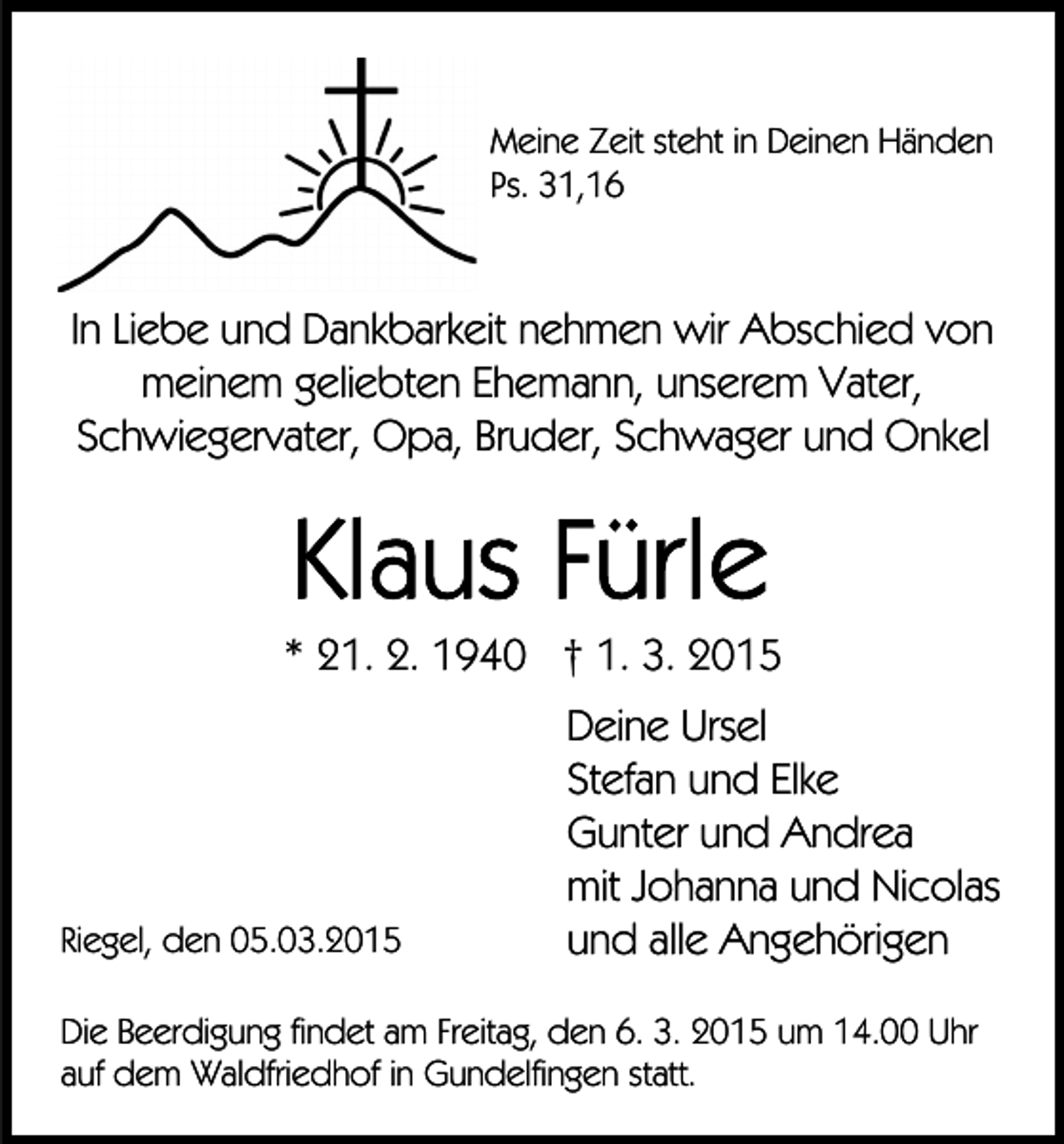 <p>Meine Zeit steht in Deinen Händen<br />Ps. 31,16</p><p>In Liebe und Dankbarkeit nehmen wir Abschied von<br />meinem geliebten Ehemann, unserem Vater,<br />Schwiegervater, Opa, Bruder, Schwager und Onkel</p><p>* 21. 2. 1940 † 1. 3. 2015</p><p>Riegel, den 05.03.2015</p><p>Deine Ursel<br />Stefan und Elke<br />Gunter und Andrea<br />mit Johanna und Nicolas<br />und alle Angehörigen</p><p>Die Beerdigung findet am Freitag, den 6. 3. 2015 um 14.00 Uhr<br />auf dem Waldfriedhof in Gundelfingen statt.</p>