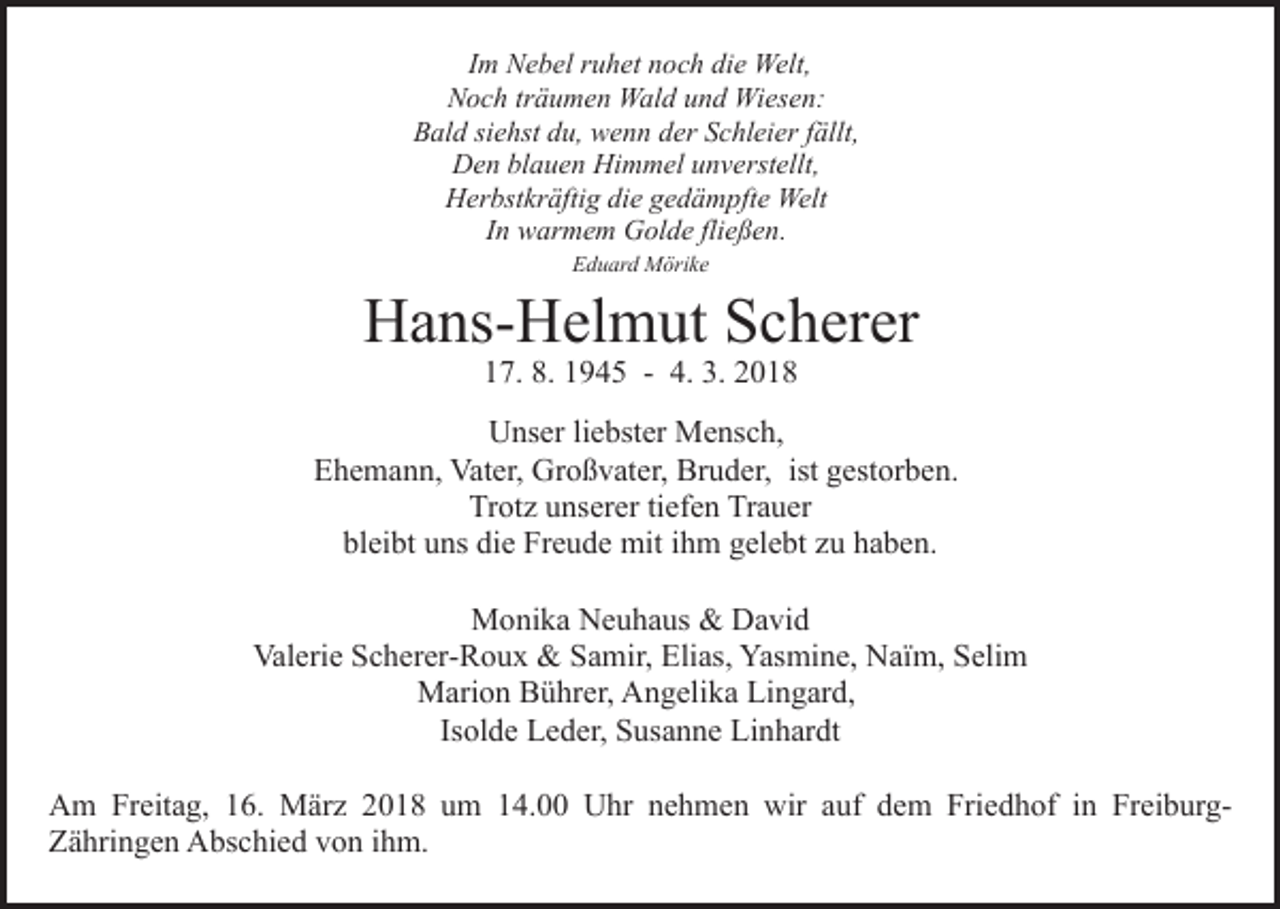 <p>IImm Nebel<br />N e b el ruhet<br />r u h et noch<br />n o c h die<br />di e Welt,<br />Welt,<br />Noch<br />N o c h trträumen<br />ä u m e n Wald<br />W al d uund<br />n d Wiesen:<br />W i es e n:<br />BBald<br />al d sisiehst<br />e hst ddu,<br />u, wenn<br />w e n n dder<br />er SSchleier<br />c hl ei er ffällt,<br />ällt,<br />Den<br />Himmel<br />D e n blblauen<br />a u e n Hi<br />m m el uunverstellt,<br />n v e rst ellt,<br />HHerbstkräftig<br />er bst kr äfti g didie<br />e ggedämpfte<br />e d ä m p ft e Welt<br />Welt<br />I n warmem<br />w ar m e m Golde<br />G ol d e fli<br />e ß e n.<br />In<br />fließen.<br />EEduard<br />d u ar d Mörike<br />M öri k e</p><p>HHans-Helmut<br />a ns- H el m ut SScherer<br />c h er er<br />117.<br />7. 8.<br />9 4 5 -- 4.<br />01. 11945<br />4. 3.<br />3. 22018</p><p>U ns er liliebster<br />e bst er Mensch,<br />M e ns c h,<br />Unser<br />E h e m a n n, Vater,<br />Vat er, Großvater,<br />Gr o ß v at er, Bruder,<br />Br u d er, ist<br />g est or b e n.<br />Ehemann,<br />ist gestorben.<br />Tr ot z uunserer<br />ns er er titiefen<br />ef e n Tr<br />a ue r<br />Trotz<br />Trauer<br />bl<br />ei bt uuns<br />ns di<br />e Freude<br />Fr e u d e mit<br />mit iihm<br />h m gelebt<br />g el e bt zu<br />z u haben.<br />h a b e n.<br />bleibt<br />die<br />MMonika<br />o ni k a NNeuhaus<br />e u h a us &amp;&amp; DDavid<br />a vi d<br />Val<br />Valerie<br />eri e SScherer-Roux<br />c h er er- R o u x &amp;<br />&amp; SSamir,<br />a mir, Elias,<br />Eli as, Yasmine,<br />Yas mi n e, Naïm,<br />N aï m, SSelim<br />eli m<br />MMarion<br />ari o n BBührer,<br />ü hr er, AAngelika<br />n g eli k a Lingard,<br />Li n g ar d,<br />Is<br />Isolde<br />ol d e Leder,<br />L e d er, Susanne<br />S us a n n e Linhardt<br />Li nh ar dt<br />AAm<br />m FrFreitag,<br />eit a g, 116.<br />6. März<br />M är z 22018<br />0 1 8 uum<br />m 114.00<br />4. Uhr<br />U hr nnehmen<br />e h m e n wir<br />wir aauf<br />uf dem<br />d e m Friedhof<br />Fri e d h o f iinn FreiburgFr ei b ur gZZähringen<br />ä hri n g e n Abschied<br />A bs c hi e d vvon<br />o n ihm.<br />i h m.</p>