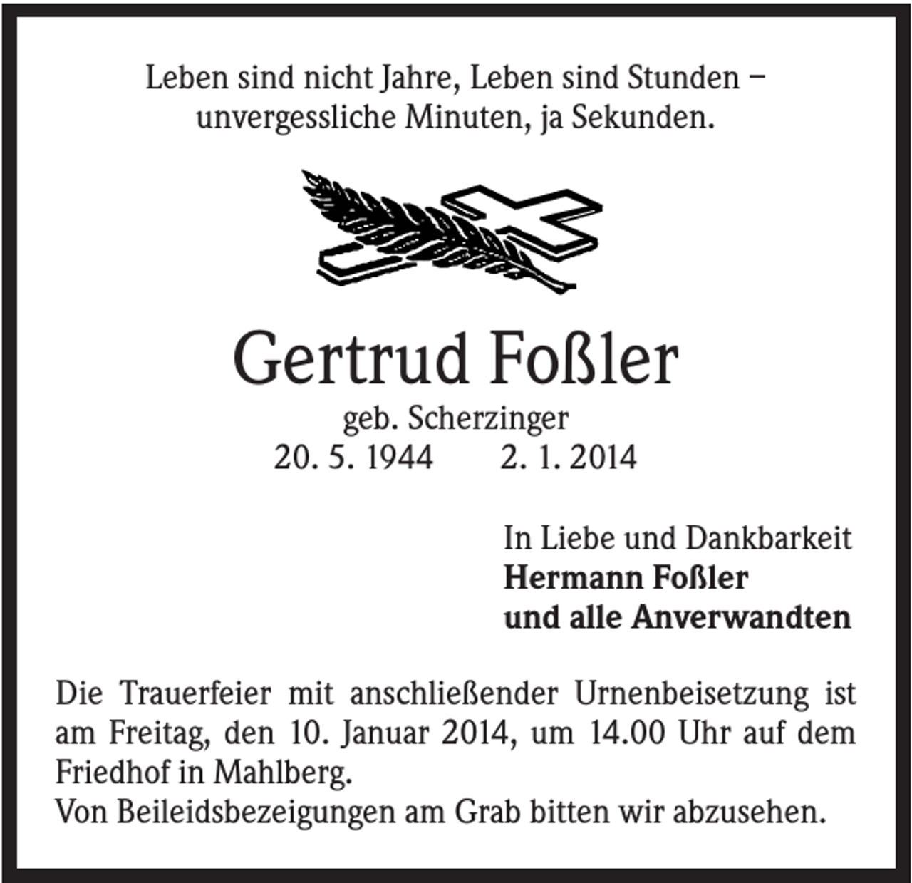 <p>Leben sind nicht Jahre, Leben sind Stunden –<br />unvergessliche Minuten, ja Sekunden.</p><p>Gertrud Foßler<br />geb. Scherzinger<br />20. 5. 1944<br />2. 1. 2014<br />In Liebe und Dankbarkeit<br />Hermann Foßler<br />und alle Anverwandten<br />Die Trauerfeier mit anschließender Urnenbeisetzung ist<br />am Freitag, den 10. Januar 2014, um 14.00 Uhr auf dem<br />Friedhof in Mahlberg.<br />Von Beileidsbezeigungen am Grab bitten wir abzusehen.</p>