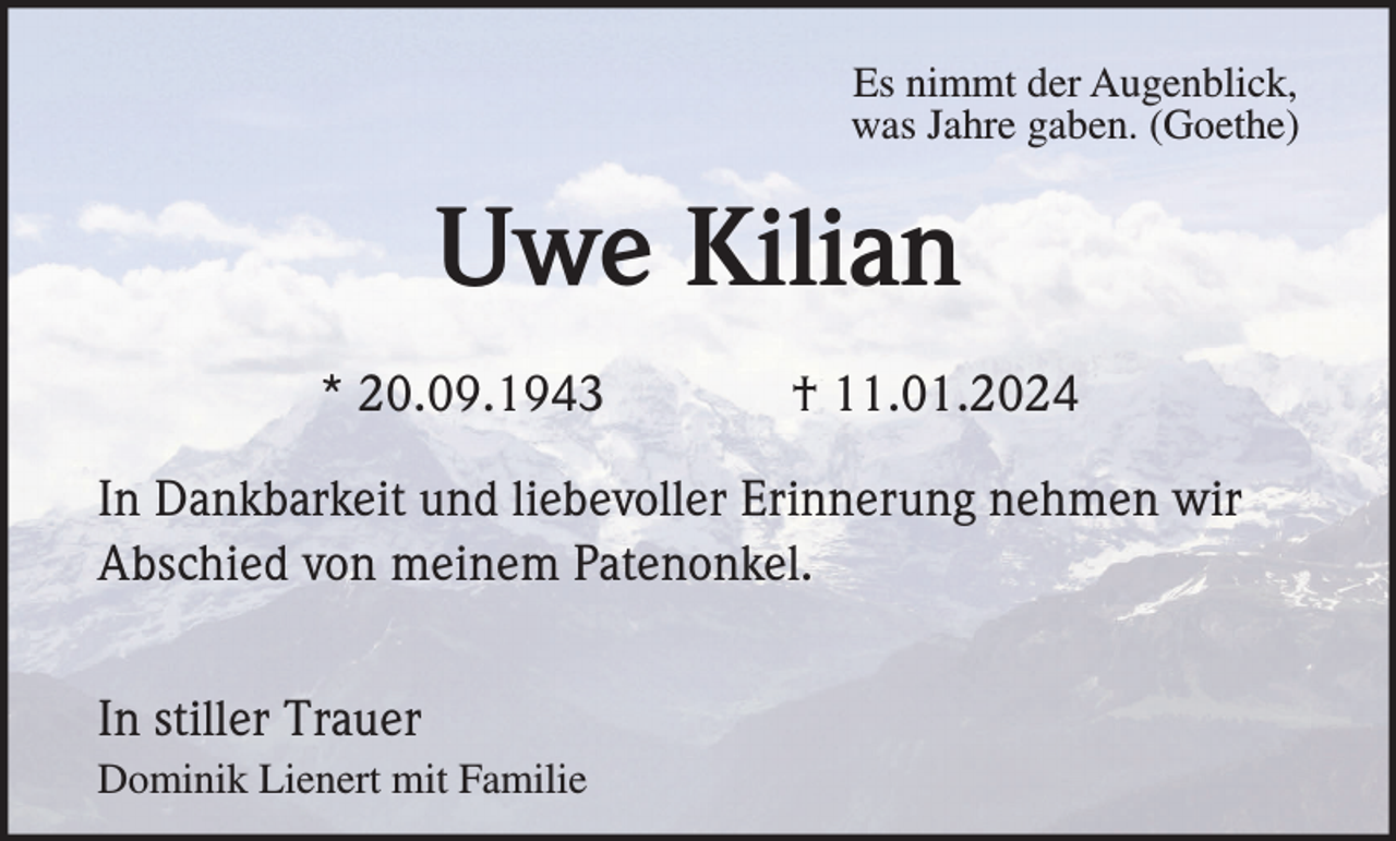 <p>Es nimmt der Augenblick,<br />was Jahre gaben. (Goethe)</p><p>Uwe Kilian<br />* 20.09.1943</p><p>† 11.01.2024</p><p>In Dankbarkeit und liebevoller Erinnerung nehmen wir<br />Abschied von meinem Patenonkel.<br />In stiller Trauer<br />Dominik Lienert mit Familie</p>