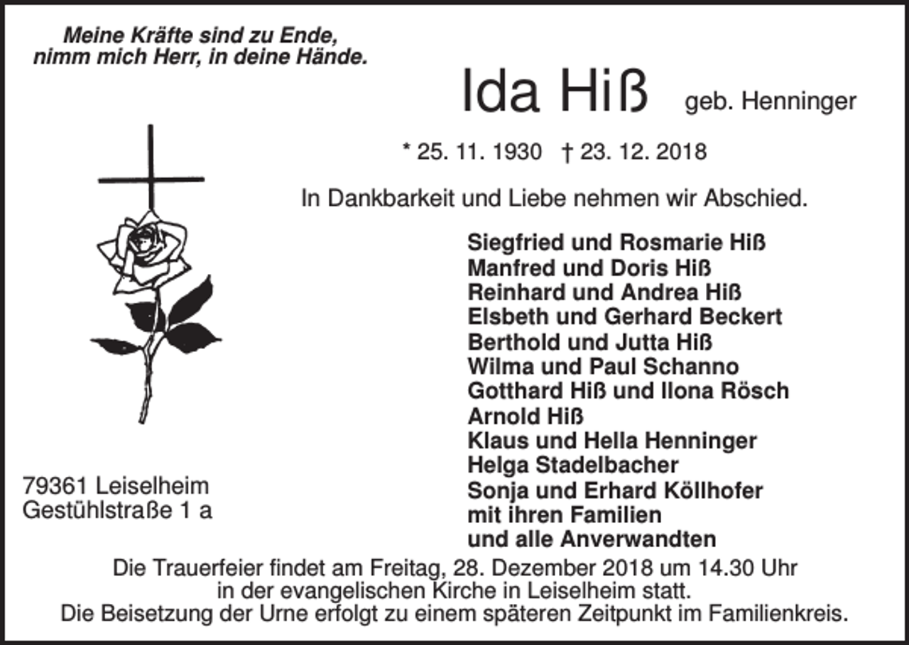 <p>Meine Kräfte sind zu Ende,<br />nimm mich Herr, in deine Hände.</p><p>Ida Hiß</p><p>geb. Henninger</p><p>* 25. 11. 1930 † 23. 12. 2018</p><p>In Dankbarkeit und Liebe nehmen wir Abschied.<br />Siegfried und Rosmarie Hiß<br />Manfred und Doris Hiß<br />Reinhard und Andrea Hiß<br />Elsbeth und Gerhard Beckert<br />Berthold und Jutta Hiß<br />Wilma und Paul Schanno<br />Gotthard Hiß und Ilona Rösch<br />Arnold Hiß<br />Klaus und Hella Henninger<br />Helga Stadelbacher<br />79361 Leiselheim<br />Sonja und Erhard Köllhofer<br />Gestühlstraße 1 a<br />mit ihren Familien<br />und alle Anverwandten<br />Die Trauerfeier findet am Freitag, 28. Dezember 2018 um 14.30 Uhr<br />in der evangelischen Kirche in Leiselheim statt.<br />Die Beisetzung der Urne erfolgt zu einem späteren Zeitpunkt im Familienkreis.</p>