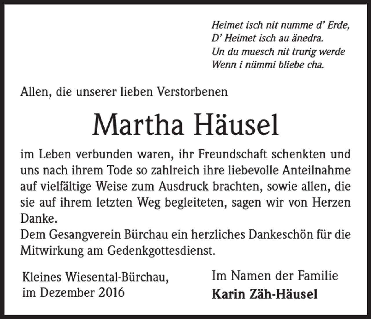 <p>Heimet isch nit numme d’ Erde,<br />D’ Heimet isch au änedra.<br />Un du muesch nit trurig werde<br />Wenn i nümmi bliebe cha.</p><p>Allen, die unserer lieben Verstorbenen</p><p>Martha Häusel<br />im Leben verbunden waren, ihr Freundschaft schenkten und<br />uns nach ihrem Tode so zahlreich ihre liebevolle Anteilnahme<br />auf vielfältige Weise zum Ausdruck brachten, sowie allen, die<br />sie auf ihrem letzten Weg begleiteten, sagen wir von Herzen<br />Danke.<br />Dem Gesangverein Bürchau ein herzliches Dankeschön für die<br />Mitwirkung am Gedenkgottesdienst.<br />Kleines Wiesental-Bürchau,<br />im Dezember 2016</p><p>Im Namen der Familie<br />Karin Zäh-Häusel</p>